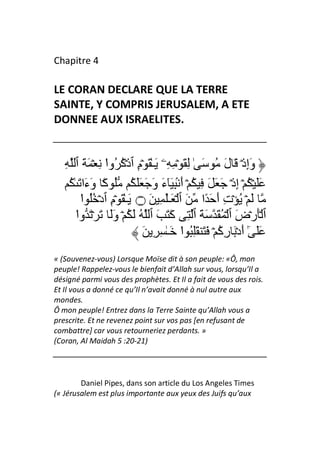 Chapitre 4

LE CORAN DECLARE QUE LA TERRE
SAINTE, Y COMPRIS JERUSALEM, A ETE
DONNEE AUX ISRAELITES.


   ِ ‫وَإِذۡ َ لَ ُ َ ٰ ِ َ ۡ ِ ِۦ َـٰ َ ۡمِ ٱذۡآ ُوا ِ ۡ َ َ ٱ‬
                  ْ ُ
    ُ ٰ َ ‫ََ ۡ ُ ۡ إِذۡ َ َ َ ِ ُ ۡ أَ ۢ ِ َٓءَ وَ َ ََ ُ ُ آً۟ وَءَا‬
         ‫َ ۡ ُ ۡتِ أَ َ ًا َ ٱ ۡ َـَٰ ِ َ ۝ َـٰ َ ۡمِ ٱدۡ ُُ ا‬
         ْ
       ‫ٱ َۡرۡضَ ٱ ۡ ُ َ َ َ ٱ ِ آَ َ َ ٱ ُ َ ُ ۡ وََ َ ۡ َ وا‬
       ْ
                             َ ِ ِ ٰ‫ََ ٰٓ أَدۡ َ رِآ ۡ َ َ َُِ ا َـ‬
                                          ْ          ُ
« (Souvenez-vous) Lorsque Moïse dit à son peuple: «Ô, mon
peuple! Rappelez-vous le bienfait d’Allah sur vous, lorsqu’Il a
désigné parmi vous des prophètes. Et Il a fait de vous des rois.
Et Il vous a donné ce qu’Il n’avait donné à nul autre aux
mondes.
Ô mon peuple! Entrez dans la Terre Sainte qu’Allah vous a
prescrite. Et ne revenez point sur vos pas [en refusant de
combattre] car vous retourneriez perdants. »
(Coran, Al Maidah 5 :20-21)




        Daniel Pipes, dans son article du Los Angeles Times
(« Jérusalem est plus importante aux yeux des Juifs qu’aux
 