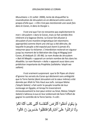 JERUSALEM DANS LE CORAN


Musulmans » 21 Juillet 2000), tente de disqualifier la
revendication de Jérusalem en en déclarant entre autre à
propos d’elle que : « Elle n’est pas mentionnée une seule fois
dans le Coran, ni dans la liturgie ».

        Il est vrai que l’on ne rencontre pas explicitement le
mot « Jérusalem » dans le Coran, mais ce fait semble être
inhérent à la Sagesse Divine. Le Coran fait allusion à
Jérusalem d’une manière énigmatique (et néanmoins
appropriée) comme étant une cité qui a été détruite, de
laquelle le peuple a été expulsé puis banni à jamais d’y
retourner pour la réclamer. L’interdiction resterait en vigueur
jusqu’au moment de la libération des Gog et Magog (voir
Coran, Al Anbiyah 21 :95-96). Le nom Arabe de Jérusalem
« Bait Al Maqdis » apparait un certain nombre de fois dans les
Ahadiths. Le nom Romain « Aelia » apparait aussi dans une
prédiction importante du Prophète (sallalahu ‘alayhi wa
sallam).

         Il est vraiment surprenant que le Dr Pipes ait choisi
d’ignorer les versets du Coran qui déclarent sans ambigüité
que la Terre Sainte (dont Jérusalem est le cœur même) a été
donnée par Allah le Très Haut aux Juifs. Lorsque Moïse
(‘alayhi Salam) a fait sortir le peuple Israelite de leur
esclavage en Egypte, et lorsqu’ils traversèrent
miraculeusement la mer pour entrer au Sinaï, Moïse (‘alayhi
Salam) s’adressa à eux en leur ordonnant de faire l’effort de
gagner le contrôle de la Terre Sainte. Il a dit :


ۡ ُ َ ُ ‫َـٰ َ ۡمِ ٱدۡ ُُ ا ٱ َۡرۡضَ ٱ ۡ ُ َ َ َ ٱ ِ آَ َ َ ٱ‬
                                             ْ
  ‫وََ َ ۡ َ وا ََ ٰٓ أَدۡ َ رِآ ۡ َ َ َُِ ا َـٰ ِ ِ َ ۝ َ ُ ا‬
  ْ                  ْ            ُ              ْ

                              56
 