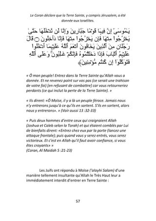 Le Coran déclare que la Terre Sainte, y compris Jérusalem, a été
                      donnée aux Israélites.


  ٰ َ َ َُ ۡ َ ِ‫َـٰ ُ َ ٰٓ إِن ِ ﮩَ َ ۡ ً َ رِ َ وَإ‬
َ‫َ ۡ ُ ُ ا ِ ۡ َ َِن َ ۡ ُ ُ ا ِ ۡ َ َِ دَٲ ُِ نَ ۝ َ ل‬
                                ْ                    ْ
    ‫رَ َُ نِ ِ َ ٱ ِ َ َ َ ُ نَ أَ ۡ َ َ ٱ ُ ََ ۡﮩِ َ ٱدۡ ُُ ا‬
    ْ
   ِ ‫ََ ۡﮩِ ُ ٱ ۡ َ بَ َِذَا دَ َ ُۡ ُ ُ َِ ُ ۡ َـُِٰ نَۚ وَ ََ ٱ‬
                                     َ ِ ِ ۡ ُ ‫َ َ َآُ ٓا إِن آ‬
                                               ُ ْ
« Ô mon peuple! Entrez dans la Terre Sainte qu’Allah vous a
donnée. Et ne revenez point sur vos pas (ce serait une trahison
de votre foi) [en refusant de combattre] car vous retourneriez
perdants (ce qui inclut la perte de la Terre Sainte). »

« Ils dirent: «Ô Moïse, il y a là un peuple féroce. Jamais nous
n’y entrerons jusqu’à ce qu’ils en sortent. S’ils en sortent, alors
nous y entrerons». » (Voir aussi 13 :32-33)

« Puis deux hommes d’entre ceux qui craignaient Allah
(Joshua et Caleb selon la Torah) et qui étaient comblés par Lui
de bienfaits dirent: «Entrez chez eux par la porte (lancez une
attaque frontale); puis quand vous y serez entrés, vous serez
victorieux. Et c’est en Allah qu’il faut avoir confiance, si vous
êtes croyants» »
(Coran, Al Maidah 5 :21-23)



       Les Juifs ont répondu à Moïse (‘alayhi Salam) d’une
manière tellement insultante qu’Allah le Très Haut leur a
immédiatement interdit d’entrer en Terre Sainte :




                                57
 