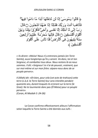 JERUSALEM DANS LE CORAN


     ۖ َ ِ ‫َ ُ ا َـٰ ُ َ ٰٓ إِ َ ۡ َُ َٓ أَ َ ًا دَا ُ ا‬
            ْ                                           ْ
    َ‫َﭑذۡهَ ۡ أَ َ وَرَ َ َ َـٰ َِٓ إِ هَـٰ ُ َ َـٰ ِ ُونَ ۝ َ ل‬
 َ ۡ َ َ‫رَب إِ َٓ أَ ِۡ ُ إِ َ ۡ ِ وَأَ ِ ۖ َﭑ ۡ ُقۡ َ ۡ َ َ و‬
   َ ِ َۡ‫ٱ ۡ َ ۡمِ ٱ ۡ َـٰ ِ ِ َ ۝ َ لَ َِ َ ُ َ َ ٌ ََ ۡﮩِ ۛۡ أَر‬
           ِ‫َ َ ً۟ۛ َ ِ ُ نَ ِ ٱ َۡرۡضِ ََ َ ۡسَ ََ ٱ ۡ َ ۡم‬
                                    ۚ
                                                       َ ِ ِ ٰ‫ٱ ۡ َـ‬

« Ils dirent: «Moïse! Nous n’y entrerons jamais (en Terre
Sainte), aussi longtemps qu’ils y seront. Va donc, toi et ton
Seigneur, et combattez tous deux. Nous restons là où nous
sommes. Il dit: «Seigneur! Je n’ai de pouvoir, vraiment, que
sur moi-même et sur mon frère: sépare-nous donc de ce
peuple pervers».

Il (Allah) dit: «Eh bien, pour cela (cet acte de trahison) cette
terre (c.à.d. la Terre Sainte) leur sera interdite pendant
quarante ans, durant lesquels ils erreront sur la terre (le
Sinaï). Ne te tourmente donc pas (Ô Moïse) pour ce peuple
pervers».
(Coran, Al Maidah 5 :24-26)



        Le Coran confirme effectivement ailleurs l’affirmation
selon laquelle la Terre Sainte a été donnée aux Juifs :




                                58
 