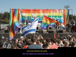 HALO LEJOL SHIRAYIJ ANI KINOR .  oh!, de todas tus canciones soy violín.   Jerusalem gay pride 