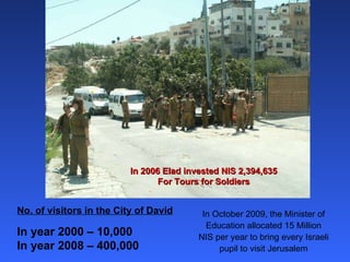 In 2006 Elad invested NIS 2,394,635 For Tours for Soldiers No. of visitors in the City of David In year 2000 – 10,000 In year 2008 – 400,000 In October 2009, the Minister of Education allocated 15 Million NIS per year to bring every Israeli pupil to visit Jerusalem 