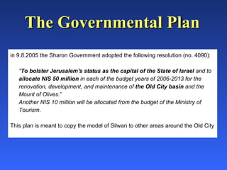 in 9.8.2005 the Sharon Government adopted the following resolution (no. 4090): " To bolster Jerusalem's status as the capital of the State of Israel  and to  allocate NIS 50 million  in each of the budget years of 2006-2013 for the renovation, development, and maintenance of  the Old City basin  and the Mount of Olives. ” Another NIS 10 million will be allocated from the budget of the Ministry of Tourism. This plan is meant to copy the model of Silwan to other areas around the Old City The Governmental Plan 