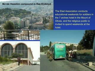 Ma’ale Hazeitim compound in Ras El-Amud The Elad Association conducts educational weekends for soldiers in the 7 arches hotel in the Mount of Olives, and the religious public is invited to spend weekends at the hotel.  