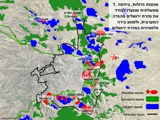 1.  שכונות גדולות ,  ביוזמה ממשלתית שנועדו לבודד את מזרח ירושלים מהגדה המערבית ,  ולמנוע בירה פלסטינית במזרח ירושלים נווה יעקב צפון גן לאומי הר חומה נוף ציון שכונה חרדית בעטרות גבעת המטוס E1 ראס אלעמוד אבו דיס שכונות פלסטיניות שכונות יהודיות הגבול המוניציפלי גבעת יעל שייח ג ' ראח אגן האיילות שכונות מתוכננות www.peacenow.org.il 