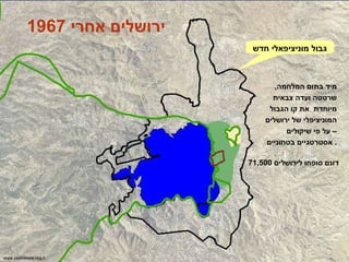 גבול מוניציפאלי חדש מיד בתום המלחמה ,  שרטטה ועדה צבאית מיוחדת  את קו הגבול המוניציפלי של ירושלים – על פי שיקולים אסטרטגיים בטחוניים .  71,500  דונם סופחו לירושלים www.peacenow.org.il ירושלים אחרי  1967 