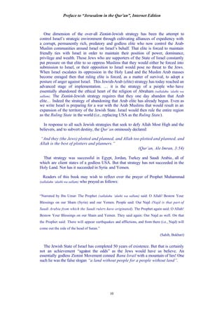 Preface to “Jerusalem in the Qur’an”, Internet Edition
10
One dimension of the over-all Zionist-Jewish strategy has been the attempt to
control Israel’s strategic environment through cultivating alliances of expediency with
a corrupt, permanently rich, predatory and godless elite who now control the Arab-
Muslim communities around Israel on Israel’s behalf. That elite is forced to maintain
friendly ties with Israel in order to maintain their position of power, dominance,
privilege and wealth. Those Jews who are supporters of the State of Israel constantly
put pressure on that elite to so oppress Muslims that they would either be forced into
submission to Israel, or their opposition to Israel would pose no threat to the Jews.
When Israel escalates its oppression in the Holy Land and the Muslim Arab masses
become enraged then that ruling elite is forced, as a matter of survival, to adopt a
posture of anger against Israel. This Jewish-Arab (elite) strategy has today reached an
advanced stage of implementation. … it is the strategy of a people who have
essentially abandoned the ethical heart of the religion of Abraham (sallalahu ‘alaihi wa
sallam). The Zionist-Jewish strategy requires that they one day abandon that Arab
elite… Indeed the strategy of abandoning that Arab elite has already begun. Even as
we write Israel is preparing for a war with the Arab Muslims that would result in an
expansion of the territory of the Jewish State. Israel would then rule the entire region
as the Ruling State in the world (i.e., replacing USA as the Ruling State).
In response to all such Jewish strategies that seek to defy Allah Most High and the
believers, and to subvert destiny, the Qur’an ominously declared:
“And they (the Jews) plotted and planned, and Allah too plotted and planned, and
Allah is the best of plotters and planners.”
(Qur’an, Ale Imran, 3:54)
That strategy was successful in Egypt, Jordan, Turkey and Saudi Arabia, all of
which are client states of a godless USA. But that strategy has not succeeded in the
Holy Land. Nor has it succeeded in Syria and Yemen.
Readers of this book may wish to reflect over the prayer of Prophet Muhammad
(sallalahu ‘alaihi wa sallam) who prayed as follows:
“Narrated by Ibn Umar: The Prophet (sallalahu ‘alaihi wa sallam) said: O Allah! Bestow Your
Blessings on our Sham (Syria) and our Yemen. People said: Our Najd (Najd is that part of
Saudi Arabia from which the Saudi rulers have originated). The Prophet again said: O Allah!
Bestow Your Blessings on our Sham and Yemen. They said again: Our Najd as well. On that
the Prophet said: There will appear earthquakes and afflictions, and from there (i.e., Najd) will
come out the side of the head of Satan.”
(Sahih, Bukhari)
The Jewish State of Israel has completed 50 years of existence. But that is certainly
not an achievement “against the odds” as the Jews would have us believe. An
essentially godless Zionist Movement conned Banu Israil with a mountain of lies! One
such lie was the false slogan “a land without people for a people without land”.
 