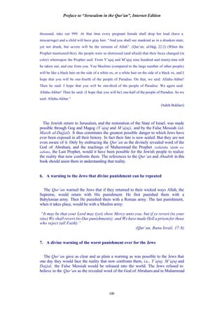 Preface to “Jerusalem in the Qur’an”, Internet Edition
100
thousand, take out 999. At that time every pregnant female shall drop her load (have a
miscarriage) and a child will have gray hair. “And you shall see mankind as in a drunken state,
yet not drunk, but severe will be the torment of Allah”. (Qur’an, al-Hajj, 22:2) (When the
Prophet mentioned this), the people were so distressed (and afraid) that their faces changed (in
color) whereupon the Prophet said: From Y’ajuj and M’ajuj nine hundred and ninety-nine will
be taken out, and one from you. You Muslims (compared to the large number of other people)
will be like a black hair on the side of a white ox, or a white hair on the side of a black ox, and I
hope that you will be one-fourth of the people of Paradise. On that, we said: Allahu-Akbar!
Then he said: I hope that you will be one-third of the people of Paradise. We again said:
Allahu-Akbar! Then he said: (I hope that you will be) one-half of the people of Paradise. So we
said: Allahu-Akbar.”
(Sahih Bukhari)
The Jewish return to Jerusalem, and the restoration of the State of Israel, was made
possible through Gog and Magog (Y’ajuj and M’ajuj), and by the False Messiah (al-
Masih al-Dajjal). It thus constitutes the greatest possible danger to which Jews have
ever been exposed in all their history. In fact their fate is now sealed. But they are not
even aware of it. Only by embracing the Qur’an as the divinely revealed word of the
God of Abraham, and the teachings of Muhammad the Prophet (sallalahu ‘alaihi wa
sallam), the Last Prophet, would it have been possible for the Jewish people to realize
the reality that now confronts them. The references to the Qur’an and Ahadith in this
book should assist them in understanding that reality.
6. A warning to the Jews that divine punishment can be repeated
The Qur’an warned the Jews that if they returned to their wicked ways Allah, the
Supreme, would return with His punishment. He first punished them with a
Babylonian army. Then He punished them with a Roman army. The last punishment,
when it takes place, would be with a Muslim army:
“It may be that your Lord may (yet) show Mercy unto you; but if ye revert (to your
sins) We shall revert (to Our punishments): and We have made Hell a prison for those
who reject (all Faith).”
(Qur’an, Banu Israil, 17:8)
7. A divine warning of the worst punishment ever for the Jews
The Qur’an gave as clear and as plain a warning as was possible to the Jews that
one day they would face the reality that now confronts them, i.e., Y’ajuj, M’ajuj and
Dajjal, the False Messiah would be released into the world. The Jews refused to
believe in the Qur’an as the revealed word of the God of Abraham and in Muhammad
 