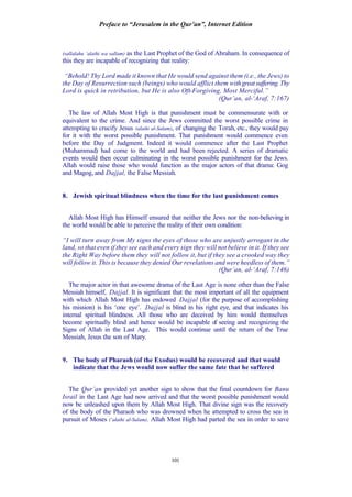 Preface to “Jerusalem in the Qur’an”, Internet Edition
101
(sallalahu ‘alaihi wa sallam) as the Last Prophet of the God of Abraham. In consequence of
this they are incapable of recognizing that reality:
“Behold! Thy Lord made it known that He would send against them (i.e., the Jews) to
the Day of Resurrection such (beings) who would afflict them withgreatsuffering.Thy
Lord is quick in retribution, but He is also Oft-Forgiving, Most Merciful.”
(Qur’an, al-‘Araf, 7:167)
The law of Allah Most High is that punishment must be commensurate with or
equivalent to the crime. And since the Jews committed the worst possible crime in
attempting to crucify Jesus (alaihi al-Salam), of changing the Torah, etc., they would pay
for it with the worst possible punishment. That punishment would commence even
before the Day of Judgment. Indeed it would commence after the Last Prophet
(Muhammad) had come to the world and had been rejected. A series of dramatic
events would then occur culminating in the worst possible punishment for the Jews.
Allah would raise those who would function as the major actors of that drama: Gog
and Magog, and Dajjal, the False Messiah.
8. Jewish spiritual blindness when the time for the last punishment comes
Allah Most High has Himself ensured that neither the Jews nor the non-believing in
the world would be able to perceive the reality of their own condition:
“I will turn away from My signs the eyes of those who are unjustly arrogant in the
land, so that even if they see each and every sign they will not believe in it. If they see
the Right Way before them they will not follow it, but if they see a crooked way they
will follow it. This is because they denied Our revelations and were heedless of them.”
(Qur’an, al-‘Araf, 7:146)
The major actor in that awesome drama of the Last Age is none other than the False
Messiah himself, Dajjal. It is significant that the most important of all the equipment
with which Allah Most High has endowed Dajjal (for the purpose of accomplishing
his mission) is his ‘one eye’. Dajjal is blind in his right eye, and that indicates his
internal spiritual blindness. All those who are deceived by him would themselves
become spiritually blind and hence would be incapable of seeing and recognizing the
Signs of Allah in the Last Age. This would continue until the return of the True
Messiah, Jesus the son of Mary.
9. The body of Pharaoh (of the Exodus) would be recovered and that would
indicate that the Jews would now suffer the same fate that he suffered
The Qur’an provided yet another sign to show that the final countdown for Banu
Israil in the Last Age had now arrived and that the worst possible punishment would
now be unleashed upon them by Allah Most High. That divine sign was the recovery
of the body of the Pharaoh who was drowned when he attempted to cross the sea in
pursuit of Moses (‘alaihi al-Salam). Allah Most High had parted the sea in order to save
 