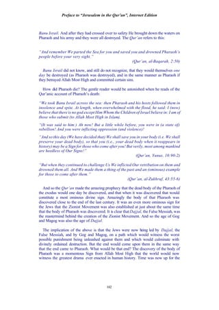 Preface to “Jerusalem in the Qur’an”, Internet Edition
102
Banu Israil. And after they had crossed over to safety He brought down the waters on
Pharaoh and his army and they were all destroyed. The Qur’an refers to this:
“And remember We parted the Sea for you and saved you and drowned Pharaoh’s
people before your very sight.”
(Qur’an, al-Baqarah, 2:50)
Banu Israil did not know, and still do not recognize, that they would themselves one
day be destroyed (as Pharaoh was destroyed), and in the same manner as Pharaoh if
they betrayed Allah Most High and committed certain sins.
How did Pharaoh die? The gentle reader would be astonished when he reads of the
Qur’anic account of Pharaoh’s death:
“We took Banu Israil across the sea: then Pharaoh and his hosts followed them in
insolence and spite. At length, when overwhelmed with the flood, he said: I (now)
believe that there is no god except Him Whom the Children of Israel believe in: I am of
those who submit (to Allah Most High in Islam).
“(It was said to him:) Ah now! But a little while before, you were in (a state of)
rebellion! And you were inflicting oppression (and violence)!
“And so this day (We have decided that) We shall save you in your body (i.e. We shall
preserve your dead body), so that you (i.e., your dead body when it reappears in
history) may be a Sign for those who come after you! But verily, most among mankind
are heedless of Our Signs!”
(Qur’an, Yunus, 10:90-2)
“But when they continued to challenge Us We inflicted Our retribution on them and
drowned them all. And We made them a thing of the past and an (ominous) example
for those to come after them.”
(Qur’an, al-Zukhruf, 43:55-6)
And so the Qur’an made the amazing prophecy that the dead body of the Pharaoh of
the exodus would one day be discovered, and that when it was discovered that would
constitute a most ominous divine sign. Amazingly the body of that Pharaoh was
discovered close to the end of the last century. It was an even more ominous sign for
the Jews that the Zionist Movement was also established at just about the same time
that the body of Pharaoh was discovered. It is clear that Dajjal, the False Messiah, was
the mastermind behind the creation of the Zionist Movement. And so the age of Gog
and Magog was also the age of Dajjal.
The implication of the above is that the Jews were now being led by Dajjal, the
False Messiah, and by Gog and Magog, on a path which would witness the worst
possible punishment being unleashed against them and which would culminate with
divinely ordained destruction. But the end would come upon them in the same way
that the end came to Pharaoh. What would be that end? The discovery of the body of
Pharaoh was a momentous Sign from Allah Most High that the world would now
witness the greatest drama ever enacted in human history. Time was now up for the
 