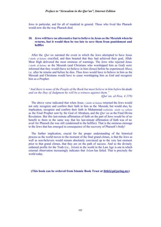 Preface to “Jerusalem in the Qur’an”, Internet Edition
103
Jews in particular, and for all of mankind in general. Those who lived like Pharaoh
would now die the way Pharaoh died.
10. Jews will have no alternative but to believe in Jesus as the Messiah when he
returns, but it would then be too late to save them from punishment and
hellfire
After the Qur’an narrated the event in which the Jews attempted to have Jesus
(‘alaihi al-Salam) crucified, and then boasted that they had achieved their goal, Allah
Most High delivered the most ominous of warnings. The Jews who rejected Jesus
(‘alaihi al-Salam) as the Messiah (and Christians who worshipped him as God) were
informed that they would (have to) believe in him (Jesus) before he experienced Maut,
i.e. after he returns and before he dies. Thus Jews would have to believe in him as the
Messiah and Christians would have to cease worshipping him as God and recognize
him as a Prophet:
“And there is none of the People of the Book but must believe in him before hisdeath;
and on the Day of Judgment he will be a witness against them.”
(Qur’an, al-Nisa, 4:159)
The above verse indicated that when Jesus (‘alaihi al-Salam) returned the Jews would
not only recognize and confirm their faith in him as the Messiah, but would also, by
implication, recognize and confirm their faith in Muhammad (sallalahu ‘alaihi wa sallam)
as the Final Prophet sent by the God of Abraham, and the Qur’an as the Final Divine
Revelation. But this last-minute affirmation of faith on the part of Jews would be of no
benefit to them in the same way that his last-minute affirmation of faith was of no
avail for Pharaoh (he was still condemned to the hellfire). That is the ominous message
to the Jews that has emerged in consequence of the recovery of Pharaoh’s body!
The further implication, crucial for the proper understanding of the historical
process as the world moves to the moment of the final grand climax, is that the Jews as
well as non-believers would remain absolutely convinced up to the very last moment
prior to that grand climax, that they are on the path of success. And so the divinely
ordained profile for the Truth (i.e., Islam) in the world in the Last Age is one in which
external observation increasingly indicates that Islam has failed. That is precisely the
world today.
(This book can be ordered from Islamic Book Trust at ibtkl@pd.jaring.my)
 