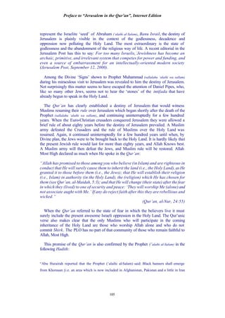Preface to “Jerusalem in the Qur’an”, Internet Edition
105
represent the Israelite ‘seed’ of Abraham (‘alaihi al-Salam), Banu Israil, the destiny of
Jerusalem is plainly visible in the context of the godlessness, decadence and
oppression now polluting the Holy Land. The most extraordinary is the state of
godlessness and the abandonment of the religious way of life. A recent editorial in the
Jerusalem Post has this to say: For too many Israelis, Jewishness has become an
archaic, primitive, and irrelevant system that competes for power and funding, and
even a source of embarrassment for an intellectually-oriented modern society
(Jerusalem Post, September 12, 2000).
Among the Divine ‘Signs’ shown to Prophet Muhammad (sallalahu ‘alaihi wa sallam)
during his miraculous visit to Jerusalem was revealed to him the destiny of Jerusalem.
Not surprisingly this matter seems to have escaped the attention of Daniel Pipes, who,
like so many other Jews, seems not to hear the ‘stones’ of the intifada that have
already begun to speak in the Holy Land.
The Qur’an has clearly established a destiny of Jerusalem that would witness
Muslims resuming their rule over Jerusalem which began shortly after the death of the
Prophet (sallalahu ‘alaihi wa sallam), and continuing uninterruptedly for a few hundred
years. When the Euro-Christian crusaders conquered Jerusalem they were allowed a
brief rule of about eighty years before the destiny of Jerusalem prevailed. A Muslim
army defeated the Crusaders and the rule of Muslims over the Holy Land was
resumed. Again, it continued uninterruptedly for a few hundred years until when, by
Divine plan, the Jews were to be brought back to the Holy Land. It is hardly likely that
the present Jewish rule would last for more than eighty years, and Allah Knows best.
A Muslim army will then defeat the Jews, and Muslim rule will be restored. Allah
Most High declared as much when He spoke in the Qur’an:
“Allah has promised to those among you who believe (in Islam) and are righteous in
conduct that He will surely cause them to inherit the land (i.e., the Holy Land), as He
granted it to those before them (i.e., the Jews); that He will establish their religion
(i.e., Islam) in authority (in the Holy Land), the (religion) which He has chosen for
them (see Qur’an, al-Maidah, 5:3); and that He will change (their state) after the fear
in which they (lived) to one of security and peace: ‘They will worship Me (alone)and
not associate aught with Me.’ If any do reject faith after this they are rebellious and
wicked.”
(Qur’an, al-Nur, 24:55)
When the Qur’an referred to the state of fear in which the believers live it must
surely include the present awesome Israeli oppression in the Holy Land. The Qur’anic
verse also makes clear that the only Muslims who will participate in the coming
inheritance of the Holy Land are those who worship Allah alone and who do not
commit Shirk. The PLO has no part of that community of those who remain faithful to
Allah, Most High.
This promise of the Qur’an is also confirmed by the Prophet (‘alaihi al-Salam) in the
following Hadith:
“Abu Hurairah reported that the Prophet (‘alaihi al-Salam) said: Black banners shall emerge
from Khorasan (i.e. an area which is now included in Afghanistan, Pakistan and a little in Iran
 