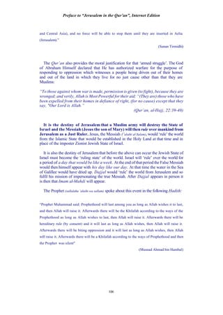 Preface to “Jerusalem in the Qur’an”, Internet Edition
106
and Central Asia), and no force will be able to stop them until they are inserted in Aelia
(Jerusalem).”
(Sunan Tirmidhi)
The Qur’an also provides the moral justification for that ‘armed struggle’. The God
of Abraham Himself declared that He has authorized warfare for the purpose of
responding to oppression which witnesses a people being driven out of their homes
and out of the land in which they live for no just cause other than that they are
Muslims:
“To those against whom war is made, permission is given (to fight), because they are
wronged; and verily, Allah is Most Powerful for their aid; “(They are) those who have
been expelled from their homes in defiance of right, (for no cause) except that they
say, "Our Lord is Allah.”
(Qur’an, al-Hajj, 22:39-40)
It is the destiny of Jerusalem that a Muslim army will destroy the State of
Israel and the Messiah (Jesus the son of Mary) will then rule over mankind from
Jerusalem as a Just Ruler. Jesus, the Messiah (‘alaihi al-Salam), would ‘rule’ the world
from the Islamic State that would be established in the Holy Land at that time and in
place of the imposter Zionist Jewish State of Israel.
It is also the destiny of Jerusalem that before the above can occur the Jewish State of
Israel must become the ‘ruling state’ of the world. Israel will ‘rule’ over the world for
a period of a day that would be like a week. At the end of that period the False Messiah
would then himself appear with his day like our day. At that time the water in the Sea
of Galillee would have dried up. Dajjal would ‘rule’ the world from Jerusalem and so
fulfil his mission of impersonating the true Messiah. After Dajjal appears in person it
is then that Imam al-Mahdi will appear.
The Prophet (sallalahu ‘alaihi wa sallam) spoke about this event in the following Hadith:
“Prophet Muhammad said: Prophethood will last among you as long as Allah wishes it to last,
and then Allah will raise it. Afterwards there will be the Khilafah according to the ways of the
Prophethood as long as Allah wishes to last, then Allah will raise it. Afterwards there will be
hereditary rule (by consent) and it will last as long as Allah wishes, then Allah will raise it.
Afterwards there will be biting oppression and it will last as long as Allah wishes, then Allah
will raise it. Afterwards there will be a Khilafah according to the ways of Prophethood and then
the Prophet was silent"
(Musnad Ahmad bin Hambal)
 