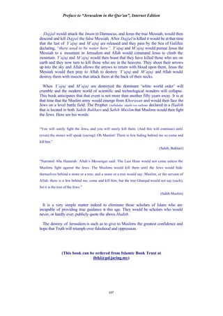 Preface to “Jerusalem in the Qur’an”, Internet Edition
107
Dajjal would attack the Imam in Damascus, and Jesus the true Messiah, would then
descend and kill Dajjal the false Messiah. After Dajjal is killed it would be at that time
that the last of Y’ajuj and M’ajuj are released and they pass by the Sea of Galillee
declaring, “there used to be water here”. Y’ajuj and M’ajuj would pursue Jesus the
Messiah to a mountain in Jerusalem and Allah would command Jesus to climb the
mountain. Y’ajuj and M’ajuj would then boast that they have killed those who are on
earth and they now turn to kill those who are in the heavens. They shoot their arrows
up into the sky and Allah allows the arrows to return with blood upon them. Jesus the
Messiah would then pray to Allah to destroy Y’ajuj and M’ajuj and Allah would
destroy them with insects that attack them at the back of their necks.
When Y’ajuj and M’ajuj are destroyed the dominant ‘white world order’ will
crumble and the modern world of scientific and technological wonders will collapse.
This book anticipates that that event is not more than another fifty years away. It is at
that time that the Muslim army would emerge from Khorasan and would then face the
Jews on a level battle field. The Prophet (sallalahu ‘alaihi wa sallam) declared in a Hadith
that is located in both Sahih Bukhari and Sahih Muslim that Muslims would then fight
the Jews. Here are his words:
“You will surely fight the Jews, and you will surely kill them. (And this will continue) until
(even) the stones will speak (saying): Oh Muslim! There is Jew hiding behind me so come and
kill him.”
(Sahih, Bukhari)
“Narrated Abu Hurairah: Allah’s Messenger said: The Last Hour would not come unless the
Muslims fight against the Jews. The Muslims would kill them until the Jews would hide
themselves behind a stone or a tree, and a stone or a tree would say: Muslim, or the servant of
Allah, there is a Jew behind me; come and kill him; but the tree Gharqad would not say (such),
for it is the tree of the Jews.”
(Sahih Muslim)
It is a very simple matter indeed to eliminate those scholars of Islam who are
incapable of providing true guidance in this age. They would be scholars who would
never, or hardly ever, publicly quote the above Hadith.
The destiny of Jerusalem is such as to give to Muslims the greatest confidence and
hope that Truth will triumph over falsehood and oppression.
(This book can be ordered from Islamic Book Trust at
ibtkl@pd.jaring.my)
 
