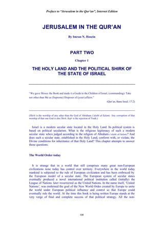 Preface to “Jerusalem in the Qur’an”, Internet Edition
108
JERUSALEM IN THE QUR’AN
By Imran N. Hosein
PART TWO
Chapter 1
THE HOLY LAND AND THE POLITICAL SHIRK OF
THE STATE OF ISRAEL
“We gave Moses the Book and made it a Guide to the Children of Israel, (commanding): Take
not other than Me as (Supreme) Disposer of (your) affairs.”
(Qur’an, Banu Israil, 17:2)
_____________________________________________________________________
(Shirk is the worship of any other than the God of Abraham (‘alaihi al-Salam). Any corruption of that
worship of that one God is also Shirk. Kufr is the rejection of Truth.)
Israel is a modern secular state located in the Holy Land. Its political system is
based on political secularism. What is the religious legitimacy of such a modern
secular state when judged according to the religion of Abraham (‘alaihi al-Salam)? And
does such a secular state, established in the Holy Land, conform with, or violate, the
Divine conditions for inheritance of that Holy Land? This chapter attempts to answer
those questions.
The World Order today
It is strange that in a world that still comprises many great non-European
civilizations none today has control over territory. Everywhere in the world today
mankind is subjected to the rule of European civilization and has been embraced by
the European model of a secular state. The European system of secular states
eventually produced a novel international political institution called (initially) the
League of Nations later resurrected as the United Nations. In the name itself, ‘United
Nations’, was enshrined the goal of the New World Order created by Europe to unite
the world under European political influence and control so that Europe could
eventually rule the world. At the time this book is being written Europe stands at the
very verge of final and complete success of that political strategy. All the non-
 