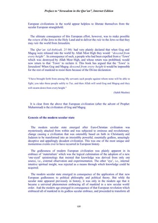 Preface to “Jerusalem in the Qur’an”, Internet Edition
109
European civilizations in the world appear helpless to liberate themselves from the
secular European stranglehold.
The ultimate consequence of this European effort, however, was to make possible
the return of the Jews to the Holy Land and to deliver the rule to the Jews so that they
may rule the world from Jerusalem.
The Qur’an (al-Anbiyah, 21:96) had very plainly declared that when Gog and
Magog were released into the world by Allah Most High they would “descend from
every height”. In consequence of such, a people who had been expelled from a ‘Town’
which was destroyed by Allah Most High, and whose return was prohibited, would
now return to that ‘Town’ to reclaim it. This book has argued that the ‘Town’ is
Jerusalem! When Gog and Magog descend from every height it would be impossible
for the rest of mankind to resist them because of the Divine declaration:
“I have brought forth from among My servants such people against whom none will be able to
fight; you take these people safely to Tur, and then Allah will send Gog and Magog and they
will swarm down from every height.”
(Sahih Muslim)
It is clear from the above that European civilization (after the advent of Prophet
Muhammad) is the civilization of Gog and Magog.
Genesis of the modern secular state
The modern secular state emerged after Euro-Christian civilization was
mysteriously attacked from within and was subjected to ominous and revolutionary
change causing a civilization that was ostensibly based on faith in Christianity and
Judaism to be transformed into an irresistibly powerful, essentially godless, amazingly
deceptive and appallingly decadent civilization. This was one of the most unique and
momentous events ever to have occurred in European history.
The godlessness of modern European civilization was plainly apparent in its
embrace of ‘materialism’ which was the logical culmination of the adoption of a new
‘one-eyed’ epistemology that insisted that knowledge was derived from only one
source, i.e., external observation and experimentation. The other ‘eye’, i.e., internal
intuitive spiritual insight, was rejected as a means through which knowledge could be
acquired.
The modern secular state emerged in consequence of the application of that new
European godlessness to political philosophy and political theory. But while the
secular state appeared previously in history, it was only in the modern age that it
became a universal phenomenon embracing all of mankind in a new secular world
order. And the modern age emerged in consequence of that European revolution which
embraced all of mankind in its godless secular embrace, and proceeded to transform all
 