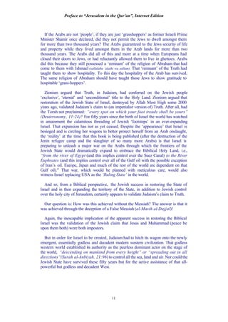 Preface to “Jerusalem in the Qur’an”, Internet Edition
11
If the Arabs are not ‘people’, if they are just ‘grasshoppers’ as former Israeli Prime
Minister Shamir once declared, did they not permit the Jews to dwell amongst them
for more than two thousand years? The Arabs guaranteed to the Jews security of life
and property while they lived amongst them in the Arab lands for more than two
thousand years. The Arabs did all of this and more at a time when Europeans had
closed their doors to Jews, or had reluctantly allowed them to live in ghettoes. Arabs
did this because they still possessed a ‘remnant’ of the religion of Abraham that had
come to them with Ishmael (sallalahu ‘alaihi wa sallam). That ‘remnant’ of the Truth had
taught them to show hospitality. To this day the hospitality of the Arab has survived.
The same religion of Abraham should have taught those Jews to show gratitude to
hospitable ‘grass-hoppers’.
Zionism argued that Truth, in Judaism, had conferred on the Jewish people
‘exclusive’, ‘eternal’ and ‘unconditional’ title to the Holy Land. Zionism argued that
restoration of the Jewish State of Israel, destroyed by Allah Most High some 2000
years ago, validated Judaism’s claim to (an imperialist version of) Truth. After all, had
the Torah not proclaimed: “every spot on which your foot treads shall be yours”
(Deuteronomy, 11:24)? For fifty years since the birth of Israel the world has watched
in amazement the calamitous threading of Jewish ‘footsteps’ in an ever-expanding
Israel. That expansion has not as yet ceased. Despite the ‘appearance’ that Israel is
besieged and is circling her wagons to better protect herself from an Arab onslaught,
the ‘reality’ at the time that this book is being published (after the destruction of the
Jenin refugee camp and the slaughter of so many more Arabs) is that Israel is
preparing to unleash a major war on the Arabs through which the frontiers of the
Jewish State would dramatically expand to embrace the Bibilical Holy Land, i.e.,
“from the river of Egypt (and this implies control over the Suez Canal) to the River
Euphrates (and this implies control over all of the Gulf oil with the possible exception
of Iran’s oil. Europe, Japan and much of the rest of the world are dependent on that
Gulf oil).” That war, which would be planned with meticulous care, would also
witness Israel replacing USA as the ‘Ruling State’ in the world.
And so, from a Biblical perspective, the Jewish success in restoring the State of
Israel and in then expanding the territory of the State, in addition to Jewish control
over the holy city of Jerusalem, certainly appears to validate Judaism’s claim to Truth.
Our question is: How was this achieved without the Messiah? The answer is that it
was achieved through the deception of a False Messiah (al-Masih al-Dajjal)!
Again, the inescapable implication of the apparent success in restoring the Biblical
Israel was the validation of the Jewish claim that Jesus and Muhammad (peace be
upon them both) were both impostors.
But in order for Israel to be created, Judaism had to hitch its wagon onto the newly
emergent, essentially godless and decadent modern western civilization. That godless
western world established its authority as the peerless dominant actor on the stage of
the world, “descending on mankind from every height” or “spreading out in all
directions”(Surah al-Anbiyah, 21:96) to control all the sea, land and air. Nor could the
Jewish State have survived these fifty years but for the active assistance of that all-
powerful but godless and decadent West.
 