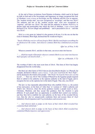 Preface to “Jerusalem in the Qur’an”, Internet Edition
111
At the end of those revolutions Euro-Christian civilization, which used to be based
on faith in God and in His Sovereignty and Supremacy no longer recognized the God
of Abraham (‘alaihi al-Salam) as Sovereign, nor His Authority and His Law as supreme.
The ‘modern secular state’ was now recognized as ‘sovereign’, and that was Shirk!
The authority and law of the ‘modern secular state’ were now recognized as
‘supreme’, and that was Shirk! The state had the authority to declare Halal (i.e. to
declare legal and permissible) that which the God of Abraham (‘alaihi al-Salam) had
declared to be Haram (illegal and prohibited) – and it proceeded to do so – and that
was Shirk!
Shirk is a very great sin. Indeed it is the greatest of all sins. It is the one sin that the
God of Abraham, Most High, declared that He would not forgive:
“Surely Allah does not (or will not) forgive Shirk. But He (can) forgive everything else
to whomsoever He wishes. And whoever commits Shirk has committed an awesome
sin”.
(Qur’an, al-Nisa, 4:48)
Whoever commits Shirk, and dies in that state, can never enter into heaven:
“ …. Allah has made it Haramfor whoever commits Shirk to ever enter into heaven.
Such (people) will dwell in hell …. ”
(Qur’an, al-Maidah, 5:72)
The worship of idols is the most overt form of Shirk. This form of Shirk has largely
disappeared from the world today.
But there are other forms of Shirk that are also described in theQur’an. Pharaoh, for
example, declared to Moses (‘alaihi al-Salam): “I am your Lord-God the Most High”,
and he declared to the Chiefs of his people: “Oh Chiefs! No God do I know for you but
myself …”. That was Shirk! The worship of Pharaoh by the Egyptian people required
them to submit to his authority as the supreme authority in the land of Egypt, and to
recognize his law as the supreme law in the land of Egypt. That, also, was Shirk!
The Qur’an has repeatedly admonished those who establish Hukm, i.e., the system
of law and justice, on the basis of ‘other than’ or ‘contrary to’ Allah’s authority and
Allah’s law. However, when the divine guidance reaches a people (such as Jews,
Christians, Muslims), and they accept that guidance, then the situation is quite
different. If such people have an opportunity to establish their control over territory
and they then fail to establish law and authority on the basis of the revealed Divine
Law, then the Qur’an unequivocally condemns them and accuses them of Kufr
(disbelief), Dhulm (injustice) and Fisq (wickedness and awesome sin):
“ …. And whoever fails to judge on the basis of that which Allah revealed has
committed Kufr (disbelief).”
“ …. And whoever fails to judge on the basis of that which Allah revealed has
committed Dhulm (injustice and oppression).”
 