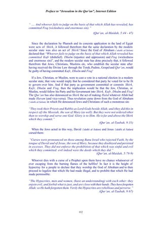 Preface to “Jerusalem in the Qur’an”, Internet Edition
112
“ …. And whoever fails to judge on the basis of that which Allah has revealed, has
committed Fisq (wickedness and enormous sin).”
(Qur’an, al-Maidah, 5:44 - 47)
Since the declaration by Pharaoh and its concrete application in the land of Egypt
were acts of Shirk, it followed therefrom that the same declaration by the modern
secular state was also an act of Shirk! Since the God of Abraham (‘alaihi al-Salam)
declared that: “Whoever fails to judge on the basis of that which Allah revealed has
committed Kufr (disbelief), Dhulm (injustice and oppression) and Fisq (wickedness
and enormous sin)”, and the modern secular state has done precisely that, it followed
therefrom that Jews, Christians, Muslims etc, who establish the secular state after
having received the Divine Law through the Torah, Psalms, Gospeland Qur’an, would
be guilty of having committed Kufr, Dhulm and Fisq!
If a Jew, Christian, or Muslim, were to cast a vote in a national election in a modern
secular state, that vote would imply that he considered that party he voted for to be fit
to govern over him. And if that party as government committed or commits Shirk,
Kufr, Dhulm and Fisq, then the implication would be that the Jew, Christian, or
Muslim, would follow his Party and his Government into Shirk, Kufr, Dhulm and Fisq!
The Qur’an has also denounced as Shirk the act of making Halal whatever Allah had
made Haram (and vice-versa). Thus revelation came down from the God of Abraham
(‘alaihi al-Salam) in which He denounced Jews and Christians of such a monstrous sin:
“They took their Priests and Rabbis as Lord-Gods beside Allah; and (they did this in
respect of) the Messiah, the son of Mary (as well). But they were not ordered other
than to worship and serve one God. Glory is to Him. He is far and above the Shirk
which they commit.”
(Qur’an, al-Taubah, 9:31)
When the Jews acted in this way, David (‘alaihi al-Salam) and Jesus (‘alaihi al-Salam)
cursed them:
“Curses were pronounced on those among Banu Israil who rejected Faith, by the
tongue of David and of Jesus, the son of Mary, because they disobeyed and persisted
in excesses. They did not enforce the prohibition of that which was sinful and evil
which they committed: evil indeed were the deeds which they did.”
(Qur’an, al-Maidah, 5:78-9)
Whoever dies with a curse of a Prophet upon them have no chance whatsoever of
ever escaping from the burning flames of the hellfire! In fact it is the height of
hypocrisy for a people to declare that they worship the God of Abraham and to then
proceed to legalize that which He had made illegal, and to prohibit that which He had
made permissible:
“The Hypocrites, men and women, (have an understanding) with each other: they
enjoin evil, and forbid what is just, and are close withtheirhands.Theyhaveforgotten
Allah; so He hath forgotten them. Verily the Hypocrites are rebellious and perverse.”
(Qur’an, al-Taubah, 9:67)
 