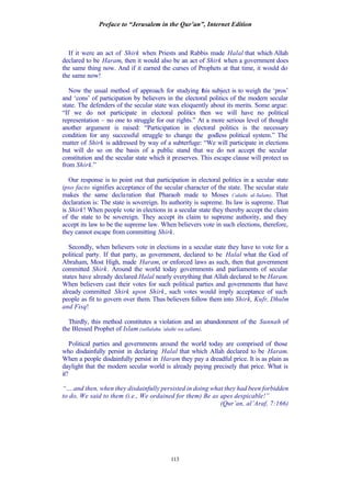 Preface to “Jerusalem in the Qur’an”, Internet Edition
113
If it were an act of Shirk when Priests and Rabbis made Halal that which Allah
declared to be Haram, then it would also be an act of Shirk when a government does
the same thing now. And if it earned the curses of Prophets at that time, it would do
the same now!
Now the usual method of approach for studying this subject is to weigh the ‘pros’
and ‘cons’ of participation by believers in the electoral politics of the modern secular
state. The defenders of the secular state wax eloquently about its merits. Some argue:
“If we do not participate in electoral politics then we will have no political
representation – no one to struggle for our rights.” At a more serious level of thought
another argument is raised: “Participation in electoral politics is the necessary
condition for any successful struggle to change the godless political system.” The
matter of Shirk is addressed by way of a subterfuge: “We will participate in elections
but will do so on the basis of a public stand that we do not accept the secular
constitution and the secular state which it preserves. This escape clause will protect us
from Shirk.”
Our response is to point out that participation in electoral politics in a secular state
ipso facto signifies acceptance of the secular character of the state. The secular state
makes the same declaration that Pharaoh made to Moses (‘alaihi al-Salam). That
declaration is: The state is sovereign. Its authority is supreme. Its law is supreme. That
is Shirk! When people vote in elections in a secular state they thereby accept the claim
of the state to be sovereign. They accept its claim to supreme authority, and they
accept its law to be the supreme law. When believers vote in such elections, therefore,
they cannot escape from committing Shirk.
Secondly, when believers vote in elections in a secular state they have to vote for a
political party. If that party, as government, declared to be Halal what the God of
Abraham, Most High, made Haram, or enforced laws as such, then that government
committed Shirk. Around the world today governments and parliaments of secular
states have already declared Halal nearly everything that Allah declared to be Haram.
When believers cast their votes for such political parties and governments that have
already committed Shirk upon Shirk, such votes would imply acceptance of such
people as fit to govern over them. Thus believers follow them into Shirk, Kufr, Dhulm
and Fisq!
Thirdly, this method constitutes a violation and an abandonment of the Sunnah of
the Blessed Prophet of Islam (sallalahu ‘alaihi wa sallam).
Political parties and governments around the world today are comprised of those
who disdainfully persist in declaring Halal that which Allah declared to be Haram.
When a people disdainfully persist in Haram they pay a dreadful price. It is as plain as
daylight that the modern secular world is already paying precisely that price. What is
it?
“….and then, when they disdainfully persisted in doing what they had been forbidden
to do, We said to them (i.e., We ordained for them) Be as apes despicable!”
(Qur’an, al’Araf, 7:166)
 