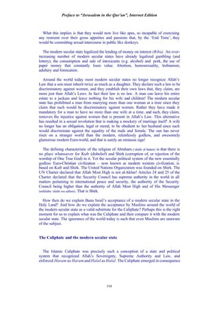 Preface to “Jerusalem in the Qur’an”, Internet Edition
114
What this implies is that they would now live like apes, so incapable of exercising
any restraint over their gross appetites and passions that, by the ‘End Time’, they
would be committing sexual intercourse in public like donkeys.
The modern secular state legalized the lending of money on interest (Riba). An ever-
increasing number of modern secular states have already legalized gambling (and
lottery), the consumption and sale of intoxicants (e.g. alcohol) and pork, the use of
paper money that constantly loses value. Abortion, homosexuality, lesbianism,
adultery and fornication.
Around the world today most modern secular states no longer recognize Allah’s
Law that a son must inherit twice as much as a daughter. They declare such a law to be
discriminatory against women, and they establish their own laws that, they claim, are
more just than Allah’s Laws. In fact their law is no law. A man can leave his entire
estate to a jackass and leave nothing for his wife and children! The modern secular
state has prohibited a man from marrying more than one woman at a time since they
claim that such would be discriminatory against women. Rather they have made it
mandatory for a man to have no more than one wife at a time, and such, they claim,
removes the injustice against women that is present in Allah’s Law. This alternative
has resulted in a sexual revolution that is making a mockery of marriage itself! A wife
no longer has an obligation, legal or moral, to be obedient to her husband since such
would discriminate against the equality of the male and female. The sun has never
risen on a stranger world than the modern, relentlessly godless, and awesomely
glamorous modern Euro-world, and that is surely an ominous sign!
The defining characteristic of the religion of Abraham (‘alaihi al-Salam) is that there is
no place whatsoever for Kufr (disbelief) and Shirk (corruption of, or rejection of the
worship of One True God) in it. Yet the secular political system of the new essentially
godless Euro-Christian civilization – now known as modern western civilization, is
based on Kufr and Shirk. The United Nations Organization was founded on Shirk. The
UN Charter declared that Allah Most High is not al-Akbar! Articles 24 and 25 of the
Charter declared that the Security Council has supreme authority in the world in all
matters pertaining to international peace and security, the authority of the Security
Council being higher than the authority of Allah Most High and of His Messenger
(sallalahu ‘alaihi wa sallam). That is Shirk.
How then do we explain Banu Israil’s acceptance of a modern secular state in the
Holy Land? And how do we explain the acceptance by Muslims around the world of
the modern secular state as a valid substitute for the Caliphate? Perhaps this is the right
moment for us to explain what was the Caliphate and then compare it with the modern
secular state. The ignorance of the world today is such that even Muslims are unaware
of the subject.
The Caliphate and the modern secular state
The Islamic Caliphate was precisely such a conception of a state and political
system that recognized Allah’s Sovereignty, Supreme Authority and Law, and
enforced Haram as Haram and Halal as Halal. The Caliphate emerged in consequence
 