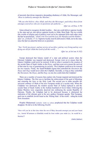 Preface to “Jerusalem in the Qur’an”, Internet Edition
115
of precisely that divine imperative demanding obedience of Allah, His Messenger, and
‘those in authority amongst the Muslims’.
“Oh you who believe, obey Allah, and obey the Messenger, and (obey) those from
amongst yourselves who are in (positions of) authority …. ”
(Qur’an, al-Nisa, 4:59)
Islam refused to recognize divided loyalties – that one could deliver supreme loyalty
to the state and yet, also deliver supreme loyalty to Allah, Most High. The two worlds
(the worlds of religion and of politics) were not to be separated from each other since
the Qur’an proclaimed, “Allah is the First and the Last, the Manifest and the Hidden.”
(Qur’an, al-Hadid, 57:3). Supreme loyalty must be delivered to Allah, not to the state,
since the Qur’an asked the believers to proclaim:
“Say: Verily my prayer, and my service of sacrifice, and my very living and my very
dying are all for Allah the Lord of all the world.... ”
(Qur’an, al-An’am, 6:162)
Europe destroyed that Islamic model of a state and political system when the
Ottoman Caliphate was targeted and destroyed. Europe went on to ensure that the
Islamic Caliphate could never be restored. It did so when it assisted in the creation of
the secular State of Saudi Arabia in the Hejaz, and then went on to ensure the survival
of that state by way of guaranteeing its security. The Caliphate could never be restored
for two reasons. Firstly, the Saudi-Wahhabi regime that controlled the Haramain the
Hejaz and Hajj would never claim the Caliphate. Secondly, so long as they controlled
the Haramain, the Hejaz, and the Hajj, no one else could claim the Caliphate!
There are a number of reasons that explain why Europe targeted and destroyed the
Islamic Caliphate. The first was to facilitate the achievement of the goal of liberating
and returning the Jews to the Holy Land. The second was to make possible the
universal embrace of Shirk of the new European model of a secular state. When the
Caliphate was destroyed, the modern secular State of Turkey replaced it; and the
secular State of Saudi Arabia in the Arabian heartland of Sunni Islam. Following this
Indian Muslims were exquisitely deceived into embracing the secular Republic of
Pakistan. Thirdly, the Caliphate had to be destroyed because it obstructed the
realization of the ultimate goal in the new godless European agenda. That European
goal was to establish Jewish Israel as the ‘Ruling State’ of the world – ruling the world
from Jerusalem.
Prophet Muhammad (sallalahu ‘alaihi wa sallam) prophesied that the Caliphate would
disappear. He did so in the following Hadith:
“How will you be at that time when the son of Mary descends amongst you and your Imam
(i.e., Amirul M’umineen or Khalifah) would be from within your midst (i.e., he would be a
Muslim)”?
(Sahih, Bukhari)
 