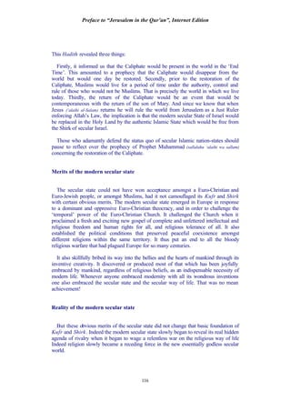 Preface to “Jerusalem in the Qur’an”, Internet Edition
116
This Hadith revealed three things:
Firstly, it informed us that the Caliphate would be present in the world in the ‘End
Time’. This amounted to a prophecy that the Caliphate would disappear from the
world but would one day be restored. Secondly, prior to the restoration of the
Caliphate, Muslims would live for a period of time under the authority, control and
rule of those who would not be Muslims. That is precisely the world in which we live
today. Thirdly, the return of the Caliphate would be an event that would be
contemporaneous with the return of the son of Mary. And since we know that when
Jesus (‘alaihi al-Salam) returns he will rule the world from Jerusalem as a Just Ruler
enforcing Allah’s Law, the implication is that the modern secular State of Israel would
be replaced in the Holy Land by the authentic Islamic State which would be free from
the Shirk of secular Israel.
Those who adamantly defend the status quo of secular Islamic nation-states should
pause to reflect over the prophecy of Prophet Muhammad (sallalahu ‘alaihi wa sallam)
concerning the restoration of the Caliphate.
Merits of the modern secular state
The secular state could not have won acceptance amongst a Euro-Christian and
Euro-Jewish people, or amongst Muslims, had it not camouflaged its Kufr and Shirk
with certain obvious merits. The modern secular state emerged in Europe in response
to a dominant and oppressive Euro-Christian theocracy, and in order to challenge the
‘temporal’ power of the Euro-Christian Church. It challenged the Church when it
proclaimed a fresh and exciting new gospel of complete and unfettered intellectual and
religious freedom and human rights for all, and religious tolerance of all. It also
established the political conditions that preserved peaceful coexistence amongst
different religions within the same territory. It thus put an end to all the bloody
religious warfare that had plagued Europe for so many centuries.
It also skillfully bribed its way into the bellies and the hearts of mankind through its
inventive creativity. It discovered or produced most of that which has been joyfully
embraced by mankind, regardless of religious beliefs, as an indispensable necessity of
modern life. Whenever anyone embraced modernity with all its wondrous inventions
one also embraced the secular state and the secular way of life. That was no mean
achievement!
Reality of the modern secular state
But these obvious merits of the secular state did not change that basic foundation of
Kufr and Shirk. Indeed the modern secular state slowly began to reveal its real hidden
agenda of rivalry when it began to wage a relentless war on the religious way of life
Indeed religion slowly became a receding force in the new essentially godless secular
world.
 