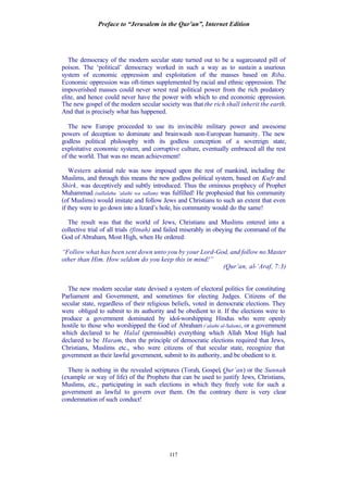 Preface to “Jerusalem in the Qur’an”, Internet Edition
117
The democracy of the modern secular state turned out to be a sugarcoated pill of
poison. The ‘political’ democracy worked in such a way as to sustain a usurious
system of economic oppression and exploitation of the masses based on Riba.
Economic oppression was oft-times supplemented by racial and ethnic oppression. The
impoverished masses could never wrest real political power from the rich predatory
elite, and hence could never have the power with which to end economic oppression.
The new gospel of the modern secular society was that the rich shall inherit the earth.
And that is precisely what has happened.
The new Europe proceeded to use its invincible military power and awesome
powers of deception to dominate and brainwash non-European humanity. The new
godless political philosophy with its godless conception of a sovereign state,
exploitative economic system, and corruptive culture, eventually embraced all the rest
of the world. That was no mean achievement!
Western colonial rule was now imposed upon the rest of mankind, including the
Muslims, and through this means the new godless political system, based on Kufr and
Shirk, was deceptively and subtly introduced. Thus the ominous prophecy of Prophet
Muhammad (sallalahu ‘alaihi wa sallam) was fulfilled! He prophesied that his community
(of Muslims) would imitate and follow Jews and Christians to such an extent that even
if they were to go down into a lizard’s hole, his community would do the same!
The result was that the world of Jews, Christians and Muslims entered into a
collective trial of all trials (fitnah) and failed miserably in obeying the command of the
God of Abraham, Most High, when He ordered:
“Follow what has been sent down unto you by your Lord-God, and follow no Master
other than Him. How seldom do you keep this in mind!”
(Qur’an, al-‘Araf, 7:3)
The new modern secular state devised a system of electoral politics for constituting
Parliament and Government, and sometimes for electing Judges. Citizens of the
secular state, regardless of their religious beliefs, voted in democratic elections. They
were obliged to submit to its authority and be obedient to it. If the elections were to
produce a government dominated by idol-worshipping Hindus who were openly
hostile to those who worshipped the God of Abraham (‘alaihi al-Salam), or a government
which declared to be Halal (permissible) everything which Allah Most High had
declared to be Haram, then the principle of democratic elections required that Jews,
Christians, Muslims etc., who were citizens of that secular state, recognize that
government as their lawful government, submit to its authority, and be obedient to it.
There is nothing in the revealed scriptures (Torah, Gospel, Qur’an) or the Sunnah
(example or way of life) of the Prophets that can be used to justify Jews, Christians,
Muslims, etc., participating in such elections in which they freely vote for such a
government as lawful to govern over them. On the contrary there is very clear
condemnation of such conduct!
 