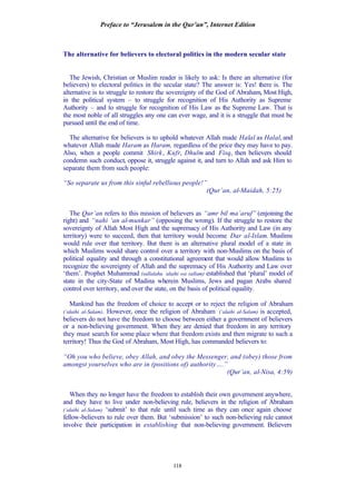 Preface to “Jerusalem in the Qur’an”, Internet Edition
118
The alternative for believers to electoral politics in the modern secular state
The Jewish, Christian or Muslim reader is likely to ask: Is there an alternative (for
believers) to electoral politics in the secular state? The answer is: Yes! there is. The
alternative is to struggle to restore the sovereignty of the God of Abraham, Most High,
in the political system – to struggle for recognition of His Authority as Supreme
Authority – and to struggle for recognition of His Law as the Supreme Law. That is
the most noble of all struggles any one can ever wage, and it is a struggle that must be
pursued until the end of time.
The alternative for believers is to uphold whatever Allah made Halal as Halal, and
whatever Allah made Haram as Haram, regardless of the price they may have to pay.
Also, when a people commit Shirk, Kufr, Dhulm and Fisq, then believers should
condemn such conduct, oppose it, struggle against it, and turn to Allah and ask Him to
separate them from such people:
“So separate us from this sinful rebellious people!”
(Qur’an, al-Maidah, 5:25)
The Qur’an refers to this mission of believers as “amr bil ma’aruf” (enjoining the
right) and “nahi ‘an al-munkar” (opposing the wrong). If the struggle to restore the
sovereignty of Allah Most High and the supremacy of His Authority and Law (in any
territory) were to succeed, then that territory would become Dar al-Islam. Muslims
would rule over that territory. But there is an alternative plural model of a state in
which Muslims would share control over a territory with non-Muslims on the basis of
political equality and through a constitutional agreement that would allow Muslims to
recognize the sovereignty of Allah and the supremacy of His Authority and Law over
‘them’. Prophet Muhammad (sallalahu ‘alaihi wa sallam) established that ‘plural’ model of
state in the city-State of Madina wherein Muslims, Jews and pagan Arabs shared
control over territory, and over the state, on the basis of political equality.
Mankind has the freedom of choice to accept or to reject the religion of Abraham
(‘alaihi al-Salam). However, once the religion of Abraham (‘alaihi al-Salam) is accepted,
believers do not have the freedom to choose between either a government of believers
or a non-believing government. When they are denied that freedom in any territory
they must search for some place where that freedom exists and then migrate to such a
territory! Thus the God of Abraham, Most High, has commanded believers to:
“Oh you who believe, obey Allah, and obey the Messenger, and (obey) those from
amongst yourselves who are in (positions of) authority….”
(Qur’an, al-Nisa, 4:59)
When they no longer have the freedom to establish their own government anywhere,
and they have to live under non-believing rule, believers in the religion of Abraham
(‘alaihi al-Salam) ‘submit’ to that rule until such time as they can once again choose
fellow-believers to rule over them. But ‘submission’ to such non-believing rule cannot
involve their participation in establishing that non-believing government. Believers
 