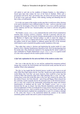 Preface to “Jerusalem in the Qur’an”, Internet Edition
119
will submit to such rule on the condition of religious freedom, i.e., that nothing is
forced upon them that violates the Law of the God of Abraham. While such a
government will not be ‘their’ government, they can advise and assist the government
in all that is true, good and virtuous, while warning, resisting and abstaining from all
that is false, evil and harmful.
It is in the very nature of the modern secular state that it would never allow elections
to be used to transform it into a different model of a state – such as a state that would
recognize the Sovereignty of the God of Abraham (‘alaihi al-Salam) and the supremacy
of His Authority and His Law. Electoral politics was meant to sub-serve the godless
secular state.
The Prophet (sallalahu ‘alaihi wa sallam) declared that the world of Kufr constituted an
essential unity (al-kufru millatun wahidah). And this is precisely what has now
emerged in the world. The Jew and the Christian should ponder over the fact that when
the Muslims of Algeria used ‘electoral politics’ to seek to restore the religion of
Abraham (‘alaihi al-Salam) in Algeria and won 85% of the votes in the national elections,
the godless world all came together to ruthlessly punish that 85% of the electorate
which dared to seek to transform the godless secular foundation of the state.
Thus rather than voting in elections and legitimizing the secular model of a state
based on Shirk, Muslims should protect themselves from Shirk by disconnecting from
the secular state. They should also respond to it by arguing that the ‘plural’ model of a
state established by Prophet Muhammad (sallalahu ‘alaihi wa sallam) is a superior model
of a state when compared with the modern godless secular state.
A Qur’anic explanation for the universal Shirk of the modern secular state
Our view is that only the Qur’an can, and has, explained this momentous political
change that overtook the Euro-Christian and Euro-Jewish world, and then the rest of
mankind. What is that explanation?
The Qur’an has taught that the historical process would one day come to an end
when Allah Most High ordains that the ‘Last Day’ should come upon mankind and the
world. Before that ‘Last Day’ can occur, however, there would be a Last Age that
would be filled with numerous Signs from Allah indicating that it is the ‘Last Age’.
Among those events that would take place in the Last Age would be the release into
the world of Dajjal, the False Messiah – and of Gog and Magog. When released into
the world they would eventually become the dominant actors in the historical process,
and it is they who would be the masterminds orchestrating this unique and ominous
transformation of mankind and the world. The Prophet (sallalahu ‘alaihi wa sallam)
declared that the age of Dajjal, the False Messiah (Antichrist), would witness the
universal appearance of Riba. It would also be an age of Kufr since Dajjal has ‘Kafir’
written between his eyes. And it would be an age of Shirk since Dajjal will ‘play’ the
role of God and deceive mankind into accepting him as such. It is as plain as daylight
to this writer that Dajjal is the mastermind behind the creation of the modern
essentially godless secular state and its system of electoral politics.
 
