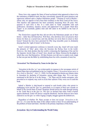 Preface to “Jerusalem in the Qur’an”, Internet Edition
12
Those Jews who support the State of Israel acclaimed what appeared to them to be
the restoration of Biblical Israel, but they conveniently ignored the great injustices and
oppression inflicted upon a hapless Palestinian people - Christian as well as Muslim -
whose only sin appears to have been their residence in the Holy Land (of the Jews).
That injustice and oppression has been constantly increasing these 50 years. Our
question to such Jews is this: Is a valid claim to Truth compatible with such
godlessness, decadence, injustice, racism, and oppression? Can a people ‘hitch their
wagon’ to an essentially godless train and still claim to be faithful to the God of
Abraham?
The Zionist-Jews argued that they did not drive the Palestinian people out of their
homes - rather they left themselves. Well then, why did those Jews not preserve their
homes for them as a sacred trust, and why did they not invite them to return to their
homes? Instead the Jews have persisted for fifty long miserable years in obstinately
denying them the ‘right of return’ to the homes.
Israel’s wicked oppression continues to intensify every day. Israel will soon reach
the pinnacle of ‘false’ glory when she becomes the Ruling State in the world.
However, this book declares that the world is witnessing the beginning of the end for
the Impostor Jewish State of Israel! Jews should not blame Zionism for the plight in
which they now find themselves. All that Zionism ever did was to exploit every single
lie that was put into the Bible by embellishing those lies with a mountain of more lies.
‘Jerusalem’ Not Mentioned by Name in the Qur’an
‘Jerusalem in the Qur’an’ was written partly in response to the newspaper article of
Daniel Pipes that was published in the Los Angeles Times (“Jerusalem means more to
Jews than to Muslims”, July 21, 2000). In it he attempted to dismiss any Islamic claim
to Jerusalem by declaring of Jerusalem, among other things, that: “It is not once
mentioned in the Qur’an or in the liturgy…” Dr. Pipes and his media surrogates, who
provoked us to respond, may wish to revise their opinion if they were ever to read this
book.
Indeed a Muslim is duty-bound to respond to such hostile critics who persist in
challenging Islam and the Qur’an, particularly so in respect of their new crusade on
behalf of the Jewish State of Israel. Response should always be made through turning
to the Truth that is in the Qur’an. The Qur’an declares that when Truth is hurled
against falsehood, Truth will always vanquish falsehood. And the believers have been
ordered to use the Qur’an while waging a mighty struggle against the disbelievers.
Regardless of whether Dr. Pipes accepts or does not accept ‘Jerusalem in the
Qur’an’, it is clear that the study of this subject matter is basic for an understanding of
the problem of Israel and Islam. And that is the primary importance of this book.
Jerusalem- Key to Understanding the World Today
 