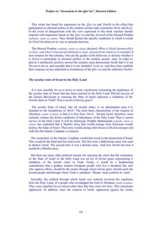 Preface to “Jerusalem in the Qur’an”, Internet Edition
120
This writer has based his arguments on the Qur’an and Hadith to the effect that
participation in electoral politics in the modern secular state constitutes Shirk and Kufr.
In the event of disagreement with the view expressed in this book scholars should
respond with arguments based on the Qur’an and the Sunnah of the blessed Prophet
(sallalahu ‘alaihi wa sallam). They should declare the specific conditions in which it would
be Halal for believers to vote in national elections.
The blessed Prophet (sallalahu ‘alaihi wa sallam) declared: What is Halal (permissible)
is clear, and what is Haram (prohibited) is clear, abstain from whatever is doubtful. It
now remains for the scholars, who are the guides of the believers, to declare whether it
is Halal to participate in electoral politics in the modern secular state. In order to
deliver a satisfactory positive answer the scholars must demonstrate firstly that it is not
Haram to do so, and secondly that it is not ‘doubtful’ to do so. And they must establish
their response on the authoritative foundations of the Qur’an and the authentic Hadith.
The secular state of Israel in the Holy Land
It is now possible for us to arrive at some conclusions concerning the legitimacy of
the secular state of Israel that has been restored in the Holy Land. Did the success of
the Zionist Movement in restoring the State of Israel represent a validation of the
Jewish claim to Truth? Was it an act of divine grace?
The secular State of Israel, like all secular states, is an abomination since it is
founded on the foundations of Shirk! The most basic characteristic of the religion of
Abraham (‘alaihi al-Salam) is that it is free from Shirk. Secular Israel, therefore, most
certainly violates the divine conditions of inheritance of the Holy Land. Thus it cannot
survive in the Holy Land. It will be destroyed. Prophet Muhammad (sallalahu ‘alaihi wa
sallam) has explained that a Muslim army that would emerge from Khorasan would
destroy the State of Israel. That army would emerge after Imamal-Mahdi emerges and
with him the Islamic Caliphate is restored.
The restoration of the Islamic Caliphate would thus result in the destruction of Israel.
This would be the third and last such event. The first time a Babylonian army was used
to destroy Israel. The second time it was a Roman army. And now for the last time it
would be a Muslim army.
But there are many other political reasons for rejecting the claim that the restoration
of the State of Israel in the Holy Land was an act of divine grace representing a
validation of the Jewish claim to Truth. Firstly, it would be a fundamental
contradiction that a godless modern European people who live a decadent life, and
who oppress others, should be the means through whom divine grace should reach the
Jewish people and through whom Truth is validated. ‘Means’ must conform to ‘ends’.
Secondly, the method through which Israel was restored involved the expulsion,
from the Holy Land, of a people who worshipped the God of Abraham (‘alaihi al-Salam).
They were expelled for no reason other than that they were not Jews. This constitutes
oppression. In addition, since the creation of Israel, oppression against the Arabs,
 