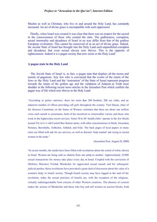 Preface to “Jerusalem in the Qur’an”, Internet Edition
121
Muslim as well as Christian, who live in and around the Holy Land, has constantly
increased. An act of divine grace is incompatible with such oppression!
Thirdly, when Israel was created it was clear that there was no respect for the sacred
in the consciousness of those who created the state. The godlessness, corruption,
sexual immorality and decadence of Israel in no way differ from that of the godless
European civilization. This cannot be conceived of as an act of divine grace. Indeed,
the secular State of Israel has brought into the Holy Land such unparalleled corruption
and decadence that even sexual slavery now thrives. This is the opposite of
righteousness. Indeed it is a pagan society that now exists in the Holy Land!
A pagan state in the Holy Land
The Jewish State of Israel is, in fact, a pagan state that displays all the mores and
morals of paganism. Any Jew who is convinced that the events of the return of the
Jews to the Holy Land and the ‘restoration’ of the State of Israel represent progress
towards the return of the golden age and the validation of Judaism as Truth must
shudder at the following recent news articles in the Jerusalem Post which confirm the
pagan way of life which now thrives in the Holy Land:
“According to police statistics, there are more than 200 brothels, 200 sex clubs, and an
unknown number of offices providing call girls throughout the country. Yael Dayan, chair of
the Knesset Committee on the Status of Women, estimates that there are about one million
visits each month to prostitutes, both of the storefront or streetwalker variety and those who
work in the higher-class escort services. Some 50 to 60 ‘health clubs’ operate in the few blocks
around Tel Aviv’s old Central Bus Station alone, with other concentrations in Haifa, Jerusalem,
Netanya, Beersheba, Ashkelon, Ashdod, and Eilat. The back pages of local papers in many
cities are filled with ads for sex services, as well as discreet ‘help wanted’ ads trying to recruit
women to the trade.”
(Jerusalem Post, August 28, 2000)
“In recent months, the media have been filled with revelations about the extent of white slavery
in Israel. Women are being sold as chattels from one pimp to another. Approximately 25,000
sexual transactions for money take place every day in Israel. Coupled with the conviction of
(Defence Minister) Yitzhak Mordechai for aggravated sexual assault and his subsequent
judicial pardon, those revelations have provoked a great deal of discussion about the value of a
woman's body in Israeli society. Though Israeli society may have lagged at the start of the
revolution, today the sexual practices of Israelis are, with the exception of the religious,
virtually indistinguishable from citizens of other Western countries. The absence of consent
makes the actions of Mordechai and those who buy and sell women on auction blocks, both
 