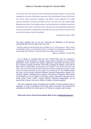 Preface to “Jerusalem in the Qur’an”, Internet Edition
123
“For 52 years the Arab minority has been shamefully discriminated against. Consistent land
expropriation is but one of the harsher expressions of this discrimination. Denial of jobs in the
civil service, major government companies, and publicly owned companies; the meager
resources allocated to education and health services in the Arab sector; the embarrassingly
disproportionate share of state budgets going to Arab municipalities, are additional expressions
of the Israeli Arab citizens’ second-class status. These facts have been repeatedly recognized by
successive governments, including those of the right wing, but very little have been done in the
course of five decades to resolve the problem.”
(Jerusalem Post, April 3, 2001)
The above confirms that we are now witnessing the fulfillment of the Qur’anic
warning that hell will come before their very eyes:
“And We shall present Hell that day for Kuffar to see, all spread out. (They will be
such Kuffar) whose eyes had been under a veil from (recognizing accepting and
embracing) My Guidance, and who had been unable even to hear.”
(Qur’an, al-Kahf, 18:100-101)
Let us hasten to recognize that the New World Order that has emerged in
consequence of the dominance of modern secular western civilization is one in which
godlessness, racial, economic and religious oppression, immorality and sexual slavery
have embraced mankind around the world today, including the Muslim world. But the
Holy Land is a special land. And the Qur’an is emphatic in its declaration that only
those who possess faith (in the God of Abraham), and are righteous in conduct, will be
allowed to inherit that Holy Land (see Qur’an, al-Anbiyah, 21:105). Neither modern-
day Israel, nor the secular, nationalist Palestine Liberation Organization, appears even
remotely capable of fulfilling these conditions. The Qur’anic conception of the destiny
of Jerusalem in so far as control over the Holy Land is concerned is therefore one in
which neither Yassir Arafat’s secular Palestine Liberation Organization, nor the
secular State of Israel, will survive. Birds of a feather will perish together!
The above arguments clearly demonstrate the invalidity of Israel’s political claim to
legitimacy in so far as inheritance of the Holy Land is concerned. This should not be
something too difficult for a believing Jew or Christian to recognize and to accept.
(This book can be ordered from Islamic Book Trust at ibtkl@pd.jaring.my)
 
