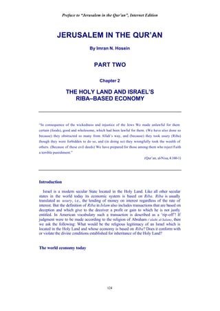 Preface to “Jerusalem in the Qur’an”, Internet Edition
124
JERUSALEM IN THE QUR’AN
By Imran N. Hosein
PART TWO
Chapter 2
THE HOLY LAND AND ISRAEL’S
RIBA–BASED ECONOMY
“In consequence of the wickedness and injustice of the Jews We made unlawful for them
certain (foods), good and wholesome, which had been lawful for them. (We have also done so
because) they obstructed so many from Allah’s way, and (because) they took usury (Riba)
though they were forbidden to do so, and (in doing so) they wrongfully took the wealth of
others. (Because of these evil deeds) We have prepared for those among them who reject Faith
a terrible punishment.”
(Qur’an, al-Nisa, 4:160-1)
Introduction
Israel is a modern secular State located in the Holy Land. Like all other secular
states in the world today its economic system is based on Riba. Riba is usually
translated as usury, i.e., the lending of money on interest regardless of the rate of
interest. But the definition of Riba in Islam also includes transactions that are based on
deception and which give to the deceiver a profit or gain to which he is not justly
entitled. In American vocabulary such a transaction is described as a ‘rip-off’! If
judgment were to be made according to the religion of Abraham (‘alaihi al-Salam), then
we ask the following: What would be the religious legitimacy of an Israel which is
located in the Holy Land and whose economy is based on Riba? Does it conform with
or violate the divine conditions established for inheritance of the Holy Land?
The world economy today
 