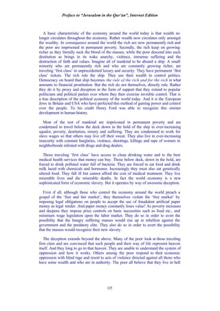 Preface to “Jerusalem in the Qur’an”, Internet Edition
125
A basic characteristic of the economy around the world today is that wealth no
longer circulates throughout the economy. Rather wealth now circulates only amongst
the wealthy. In consequence around the world the rich are now permanently rich and
the poor are imprisoned in permanent poverty. Secondly, the rich keep on growing
richer as they literally suck the blood of the masses, while the poor descend into such
destitution as brings in its wake anarchy, violence, immense suffering and the
destruction of faith and values. Imagine all of mankind to be aboard a ship. A small
minority who are permanently rich and who are constantly growing richer, are
traveling ‘first class’ in unprecedented luxury and security. They have permanent ‘first
class’ tickets. The rich rule the ship. They use their wealth to control politics.
Democracy on board that ship becomes the rule of the rich and for the rich in what
amounts to financial prostitution. But the rich do not themselves, directly rule. Rather
they do it by proxy and deception in the form of support that they extend to popular
politicians and political parties over whom they then exercise invisible control. That is
a true description of the political economy of the world today. And it is the European
Jews in Britain and USA who have perfected this method of gaining power and control
over the people. To his credit Henry Ford was able to recognize this sinister
development in human history.
Most of the rest of mankind are imprisoned in permanent poverty and are
condemned to travel below the deck down in the hold of the ship in ever-increasing
squalor, poverty, destitution, misery and suffering. They are condemned to work for
slave wages so that others may live off their sweat. They also live in ever-increasing
insecurity with constant burglaries, violence, shootings, killings and rape of women in
neighborhoods infested with drugs and drug dealers.
Those traveling ‘first class’ have access to clean drinking water and to the best
medical health services that money can buy. Those below deck, down in the hold, are
forced to drink polluted water full of bacteria. They are forced to eat food and drink
milk laced with chemicals and hormones. Increasingly they must also eat genetically
altered food. They fall ill but cannot afford the cost of medical treatment. They live
miserable lives and die miserable deaths. In fact the world economy is a new
sophisticated form of economic slavery. But it operates by way of awesome deception.
First of all, although those who control the economy around the world preach a
gospel of the ‘free and fair market’, they themselves violate the ‘free market’ by
imposing legal obligations on people to accept the use of fraudulent artificial paper
money as legal tender. And paper money constantly loses value! As poverty increases
and deepens they impose price controls on basic necessities such as food etc., and
minimum wage legislation upon the labor market. They do so in order to avert the
possibility that the hungry suffering masses would rise up in rebellion against the
government and the predatory elite. They also do so in order to avert the possibility
that the masses would recognize their new slavery.
The deception extends beyond the above. Many of the poor look at those traveling
first class and are convinced that such people and their way of life represent heaven
itself. And they long to go to that heaven. They are unable to understand the system of
oppression and how it works. Others among the poor respond to their economic
oppression with blind rage and resort to acts of violence directed against all those who
have some wealth and who are in authority. The poor all believe that they live in hell
 