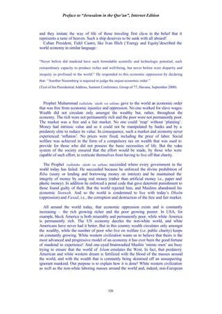 Preface to “Jerusalem in the Qur’an”, Internet Edition
126
and they imitate the way of life of those traveling first class in the belief that it
represents a taste of heaven. Such a ship deserves to be sunk with all aboard!
Cuban President, Fidel Castro, like Ivan Illich (‘Energy and Equity’described the
world economy in similar language:
“Never before did mankind have such formidable scientific and technologic potential, such
extraordinary capacity to produce riches and well-being, but never before were disparity and
inequity so profound in the world.” He responded to this economic oppression by declaring
that: “Another Nuremberg is required to judge the unjust economic order.”
(Text of his Presidential Address, Summit Conference, Group of 77, Havana, September 2000)
Prophet Muhammad (sallalahu ‘alaihi wa sallam) gave to the world an economic order
that was free from economic injustice and oppression. No one worked for slave wages.
Wealth did not circulate only amongst the wealthy but, rather, throughout the
economy. The rich were not permanently rich and the poor were not permanently poor.
The market was a free and a fair market. No one could ‘reap’ without ‘planting’.
Money had intrinsic value and so it could not be manipulated by banks and by a
predatory elite to reduce its value. In consequence, such a market and economy never
experienced ‘inflation’. No prices were fixed, including the price of labor. Social
welfare was achieved in the form of a compulsory tax on wealth that was used to
provide for those who did not possess the basic necessities of life. But the value
system of the society ensured that the effort would be made, by those who were
capable of such effort, to extricate themselves from having to live off that charity.
The Prophet (sallalahu ‘alaihi wa sallam) succeeded where every government in the
world today has failed. He succeeded because he enforced the divine prohibition of
Riba (usury or lending and borrowing money on interest) and he maintained the
integrity of money by using real money (rather than artificial money i.e., paper and
plastic money). In addition he enforced a penal code that gave deterrent punishment to
those found guilty of theft. But the world rejected him, and Muslims abandoned his
economic Sunnah. And so the world is condemned to live with today’s Dhulm
(oppression) and Fasad, i.e., the corruption and destruction of the free and fair market.
All around the world today, that economic oppression exists and is constantly
increasing – the rich growing richer and the poor growing poorer. In USA, for
example, black America is both miserably and permanently poor, while white America
is permanently rich. The US economy dazzles the non-white world, and white
Americans have never had it better. But in this country wealth circulates only amongst
the wealthy, while the number of poor who live on welfare (i.e. public charity) keeps
on constantly growing. White western civilization wants us to believe that theirs is the
most advanced and progressive model of an economy it has ever been the good fortune
of mankind to experience! And one-eyed brainwashed Muslim ‘mimic-men’ are busy
trying to ensure that the world of Islam emulates the West. In fact, that predatory
American and white western dream is fertilized with the blood of the masses around
the world, and with the wealth that is constantly being skimmed off an unsuspecting
ignorant mankind. Our purpose is to explain how it is done! White western civilization
as well as the non-white laboring masses around the world and, indeed, non-European
 