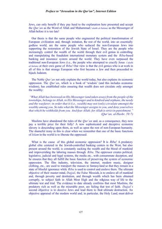Preface to “Jerusalem in the Qur’an”, Internet Edition
127
Jews, can only benefit if they pay heed to the explanation here presented and accept
the Qur’an as the Word of Allah and Muhammad (‘alaihi al-Salam) as the Messenger of
Allah before it is too late!
Our thesis is that the same people who engineered the political transformation of
European civilization and, through imitation, the rest of the world, into an essentially
godless world, are the same people who seduced the non-European Jews into
supporting the restoration of the Jewish State of Israel. They are the people who
increasingly control the wealth of the world through their evil genius in controlling
and manipulating the fraudulent international monetary system and the Riba-based
banking and insurance system around the world. They have even surpassed the
traditional non-European Jews (i.e., the people who attempted to crucify Jesus (‘alaihi
al-Salam) at their own game of Riba! Our view is that the evil genius who is at work in
all of this is that strange European who first became a Jew and then proceeded to
hijack Judaism.
The Noble Qur’an not only explains the world today, but also explains its economic
oppression. The Qur’an, which is a book of ‘wisdom’ (and this includes economic
wisdom), has established rules ensuring that wealth does not circulate only amongst
the wealthy:
“What Allah has bestowed on His Messenger (and taken away) from the people of the
townships, belongs to Allah, to His Messenger and to kindred and orphans, the needy
and the wayfarer; in order that it (i.e., wealth) may not (only) circulate amongst the
wealthy among you. So take what the Messenger assigns to you, and deny yourselves
that which he withholds from you. And fear Allah; for Allah is strict in punishment.”
(Qur’an, al-Hashr, 59:7)
Muslims have abandoned the rules of the Qur’an and, as a consequence, they now
pay a terrible price for their folly! A new sophisticated and deceptive economic
slavery is descending upon them, as well as upon the rest of non-European humanity.
The shameful irony in this is clear when we remember that one of the basic functions
of Islam in the world is to liberate the oppressed.
What is the cause of this global economic oppression? It is Riba! A predatory
global elite centered in the Jewish-controlled banking centers in the West, but also
present around the world, is constantly sucking the wealth and the blood of mankind
and impoverishing the laboring masses through Riba. The oppressor creates political,
legislative, judicial and legal systems, the media etc., with consummate deception, and
he ensures that they all fulfill the basic function of preserving the system of economic
oppression. The film industry, television, the internet, modern music, designer
clothing, etc., are used to transport the masses to fantasy-land so that they remain in a
state of blissful ignorance while Riba is used to control and enslave them. The ultimate
objective of their master-mind, Dajjal, the False Messiah, is to enslave all of mankind
and, through poverty and destitution, and through wealth which has been obtained
corruptly, to subject faith in Allah Most High and the religious way of life to the
ultimate test and trial. The evidence to date already confirms that most Muslims, the
predatory rich as well as the miserable poor, are failing that test of faith. Dajjal’s
second objective is to deceive Jews and lead them to their ultimate destruction. An
objective appraisal of the modern world and, in particular, the Holy Land, must deliver
 