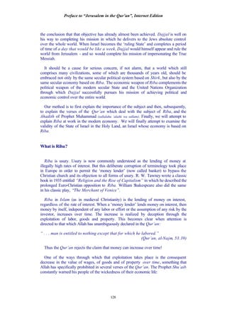Preface to “Jerusalem in the Qur’an”, Internet Edition
128
the conclusion that that objective has already almost been achieved. Dajjal is well on
his way to completing his mission in which he delivers to the Jews absolute control
over the whole world. When Israel becomes the ‘ruling State’ and completes a period
of time of a day that would be like a week, Dajjal would himself appear and rule the
world from Jerusalem - and so would complete his mission of impersonating the True
Messiah.
It should be a cause for serious concern, if not alarm, that a world which still
comprises many civilizations, some of which are thousands of years old, should be
embraced not only by the same secular political system based on Shirk, but also by the
same secular economy based on Riba. The economic weapon of Riba complements the
political weapon of the modern secular State and the United Nations Organization
through which Dajjal successfully pursues his mission of achieving political and
economic control over the entire world.
Our method is to first explain the importance of the subject and then, subsequently,
to explain the verses of the Qur’an which deal with the subject of Riba, and the
Ahadith of Prophet Muhammad (sallalahu ‘alaihi wa sallam). Finally, we will attempt to
explain Riba at work in the modern economy. We will finally attempt to examine the
validity of the State of Israel in the Holy Land, an Israel whose economy is based on
Riba.
What is Riba?
Riba is usury. Usury is now commonly understood as the lending of money at
illegally high rates of interest. But this deliberate corruption of terminology took place
in Europe in order to permit the ‘money lender’ (now called banker) to bypass the
Christian church and its objection to all forms of usury. R. W. Tawney wrote a classic
book in 1935 entitled “Religion and the Rise of Capitalism” in which he described the
prolonged Euro-Christian opposition to Riba. William Shakespeare also did the same
in his classic play, “The Merchant of Venice”.
Riba in Islam (as in medieval Christianity) is the lending of money on interest,
regardless of the rate of interest. When a ‘money lender’ lends money on interest, then
money by itself, independent of any labor or effort or the assumption of any risk by the
investor, increases over time. The increase is realized by deception through the
exploitation of labor, goods and property. This becomes clear when attention is
directed to that which Allah has unambiguously declared in the Qur’an:
“ . . . man is entitled to nothing except that for which he labored.”
(Qur’an, al-Najm, 53:39)
Thus the Qur’an rejects the claim that money can increase over time!
One of the ways through which that exploitation takes place is the consequent
decrease in the value of wages, of goods and of property over time, something that
Allah has specifically prohibited in several verses of the Qur’an. The Prophet Shu’aib
constantly warned his people of the wickedness of their economic life:
 