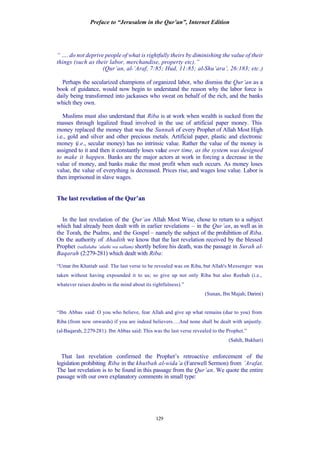 Preface to “Jerusalem in the Qur’an”, Internet Edition
129
“ …. do not deprive people of what is rightfully theirs by diminishing the value of their
things (such as their labor, merchandise, property etc).”
(Qur’an, al-’Araf, 7:85; Hud, 11:85; al-Shu’ara‘, 26:183; etc.)
Perhaps the secularized champions of organized labor, who dismiss the Qur’an as a
book of guidance, would now begin to understand the reason why the labor force is
daily being transformed into jackasses who sweat on behalf of the rich, and the banks
which they own.
Muslims must also understand that Riba is at work when wealth is sucked from the
masses through legalized fraud involved in the use of artificial paper money. This
money replaced the money that was the Sunnah of every Prophet of Allah Most High
i.e., gold and silver and other precious metals. Artificial paper, plastic and electronic
money (i.e., secular money) has no intrinsic value. Rather the value of the money is
assigned to it and then it constantly loses value over time, as the system was designed
to make it happen. Banks are the major actors at work in forcing a decrease in the
value of money, and banks make the most profit when such occurs. As money loses
value, the value of everything is decreased. Prices rise, and wages lose value. Labor is
then imprisoned in slave wages.
The last revelation of the Qur’an
In the last revelation of the Qur’an Allah Most Wise, chose to return to a subject
which had already been dealt with in earlier revelations – in the Qur’an, as well as in
the Torah, the Psalms, and the Gospel – namely the subject of the prohibition of Riba.
On the authority of Ahadith we know that the last revelation received by the blessed
Prophet (sallalahu ‘alaihi wa sallam) shortly before his death, was the passage in Surah al-
Baqarah (2:279-281) which dealt with Riba:
“Umar ibn Khattab said: The last verse to be revealed was on Riba, but Allah's Messenger was
taken without having expounded it to us; so give up not only Riba but also Reebah (i.e.,
whatever raises doubts in the mind about its rightfulness).”
(Sunan, Ibn Majah; Darimi)
“Ibn Abbas said: O you who believe, fear Allah and give up what remains (due to you) from
Riba (from now onwards) if you are indeed believers….And none shall be dealt with unjustly.
(al-Baqarah, 2:279-281). Ibn Abbas said: This was the last verse revealed to the Prophet.”
(Sahih, Bukhari)
That last revelation confirmed the Prophet’s retroactive enforcement of the
legislation prohibiting Riba in the khutbah al-wida’a (Farewell Sermon) from ’Arafat.
The last revelation is to be found in this passage from the Qur’an. We quote the entire
passage with our own explanatory comments in small type:
 