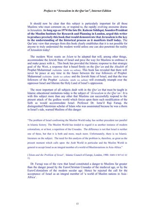 Preface to “Jerusalem in the Qur’an”, Internet Edition
13
It should now be clear that this subject is particularly important for all those
Muslims who must comment on, or respond to, the rapidly evolving awesome drama
in Jerusalem. As long ago as 1974 the late Dr. Kaleem Siddiqui, founder-President
of the Muslim Institute for Research and Planning in London, urged this writer
to produce precisely this book that would demonstrate that Jerusalem is the key
to the understanding of the historical process as it manifests itself today. The
Qur’anic view that emerges from this book clearly establishes that it is not possible for
anyone to truly understand the modern world unless one can also penetrate the reality
of Jerusalem today!
The modern West wants an Islam to be adopted that will, among other things,
accommodate the Jewish State of Israel and pave the way for Muslims to embrace it
and make peace with it... This book has provided the Islamic response to that strategic
goal of the West, a response that is based firmly on the Qur’an and the Ahadith of
Prophet Muhammad (sallalahu ‘alaihi wa sallam). This book has revealed that there will
never be peace at any time in the future between the true followers of Prophet
Muhammad (sallalahu ‘alaihi wa sallam) and the Jewish State of Israel, and that the true
followers of the Prophet (sallalahu ‘alaihi wa sallam) will eventually triumph over the
oppressor Israel and liberate the Holy Land of Israel’s oppression.
The most important of all subjects dealt with in the Qur’an that must be taught in
Islamic educational institutions today is the subject of ‘Jerusalem in the Qur’an’. It is
with this subject more than any other that Muslims can successfully respond to the
present attack of the godless world which forces upon them such modification of the
faith as would accommodate Israel. Professor Dr. Isma‘il Raji Faruqi, the
distinguished Palestinian scholar of Islam who was assasinated because he was a thorn
in Israel’s side, warned Muslims of this danger:
“The problem of Israel confronting the Muslim World today has neither precedent nor parallel
in Islamic history. The Muslim World has tended to regard it as another instance of modern
colonialism, or at best, a repetition of the Crusades. The difference is not that Israel is neither
one of these, but that it is both and more, much more. Unfortunately, there is no Islamic
literature on the subject. The need for this analysis of the problem is, therefore, as great as the
present moment which calls upon the Arab World in particular and the Muslim World in
general to accept Israel as an integral member of a world-of-Muslim-nations in Asia-Africa.”
(‘Islam and the Problem of Israel’, Islamic Council of Europe, London, 1980. ISBN 0 907163 02
5).
Dr. Faruqi was of the view that Israel constituted a danger to Muslims far greater
than the danger posed by the Euro-Christian Crusades of the medieval age, or by the
Euro-Colonialism of the modern secular age. Hence he rejected the call for the
acceptance of Israel as an integral member of ‘a world of Muslim nations in Asia-
Africa’.
 
