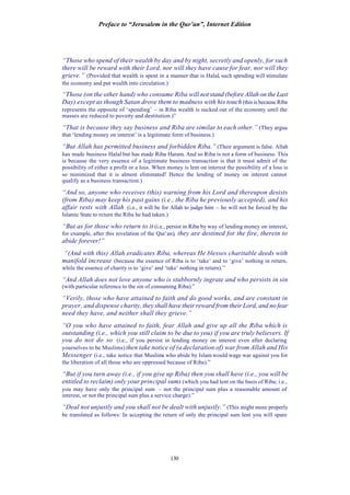 Preface to “Jerusalem in the Qur’an”, Internet Edition
130
“Those who spend of their wealth by day and by night, secretly and openly, for such
there will be reward with their Lord, nor will they have cause for fear, nor will they
grieve.” (Provided that wealth is spent in a manner that is Halal, such spending will stimulate
the economy and put wealth into circulation.)
“Those (on the other hand) who consume Riba will not stand (before Allah on the Last
Day) except as though Satan drove them to madness with his touch (this is because Riba
represents the opposite of ‘spending’ – in Riba wealth is sucked out of the economy until the
masses are reduced to poverty and destitution.)”
“That is because they say business and Riba are similar to each other.” (They argue
that ‘lending money on interest’ is a legitimate form of business.)
“But Allah has permitted business and forbidden Riba.” (Their argument is false. Allah
has made business Halal but has made Riba Haram. And so Riba is not a form of business. This
is because the very essence of a legitimate business transaction is that it must admit of the
possibility of either a profit or a loss. When money is lent on interest the possibility of a loss is
so minimized that it is almost eliminated! Hence the lending of money on interest cannot
qualify as a business transaction.)
“And so, anyone who receives (this) warning from his Lord and thereupon desists
(from Riba) may keep his past gains (i.e., the Riba he previously accepted), and his
affair rests with Allah (i.e., it will be for Allah to judge him – he will not be forced by the
Islamic State to return the Riba he had taken.)
“But as for those who return to it (i.e., persist in Riba by way of lending money on interest,
for example, after this revelation of the Qur’an), they are destined for the fire, therein to
abide forever!”
“(And with this) Allah eradicates Riba, whereas He blesses charitable deeds with
manifold increase (because the essence of Riba is to ‘take’ and to ‘give’ nothing in return,
while the essence of charity is to ‘give’ and ‘take’ nothing in return).”
“And Allah does not love anyone who is stubbornly ingrate and who persists in sin
(with particular reference to the sin of consuming Riba).”
“Verily, those who have attained to faith and do good works, and are constant in
prayer, and dispense charity, they shall have their reward from their Lord, and no fear
need they have, and neither shall they grieve.”
“O you who have attained to faith, fear Allah and give up all the Riba which is
outstanding (i.e., which you still claim to be due to you) if you are truly believers. If
you do not do so (i.e., if you persist in lending money on interest even after declaring
yourselves to be Muslims) then take notice of (a declaration of) war from Allah and His
Messenger (i.e., take notice that Muslims who abide by Islam would wage war against you for
the liberation of all those who are oppressed because of Riba).”
“But if you turn away (i.e., if you give up Riba) then you shall have (i.e., you will be
entitled to reclaim) only your principal sums (which you had lent on the basis of Riba; i.e.,
you may have only the principal sum – not the principal sum plus a reasonable amount of
interest, or not the principal sum plus a service charge).”
“Deal not unjustly and you shall not be dealt with unjustly.” (This might more properly
be translated as follows: In accepting the return of only the principal sum lent you will spare
 