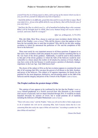 Preface to “Jerusalem in the Qur’an”, Internet Edition
131
yourself from the sin of being unjust to others, and in giving up the interest which was due to
you, you will not, yourself, be subjected to any form of injustice.)
“And if the debtor is in difficulty, grant him time until it is easy for him to repay. But if
you remit it (i.e., if you write off the debt) by way of charity, that will be best for you, if
you only knew.”
“And fear the Day in which you (i.e., all of mankind including those who consume
Riba) will be brought back to Allah, then every human being will receive what it
earned, and none shall be wronged."
(Qur’an, al-Baqarah, 2:274-281)
Why did Allah, Most Wise, choose to send one more revelation shortly before the
death of the Prophet (‘alaihi al-Salam)? Why did He choose a time that appears to have
been the last possible time to send that revelation? Why did He do this after sending
revelation in which He announced the perfection of Din and the completion of His
favor to the believers?
There must surely be very important answers to all these questions. It appears to us
that such a last revelation could only properly be used to reiterate something that lay at
the very heart of the divine guidance. Additionally, it could be used to direct attention
to that part of the divine guidance in which the faith of the believers would be most
vulnerable to a future attack (the mother of all attacks) by enemies of Islam. Finally, it
may have come at the last because it would assume a position of absolutely strategic
importance in the Last Age. And Allah knows best!
The choice of the subject of Riba as the last revelation appears to constitute the most
dire of all warnings that Riba can pose the gravest of all threats to the faith, freedom,
and power of the believers. This subject is of supreme importance for herein lies the
potential for the most dangerous, destructive, and devastating attack on the faith of the
believers and the integrity and power of the Ummah of the Prophet (‘alaihi al-Salam).
The Prophet confirms the greatest danger of Riba
This opinion of ours appears to be confirmed by the fact that the Prophet (‘alaihi al-
Salam) himself prophesied, in a Hadith received from Abu Hurairah (ra), the eventual
total success of precisely such an attack launched through Riba. It would be an attack
launched obviously by enemies of Islam, but it would penetrate all of mankind,
including the followers of Prophet Muhammad (‘alaihi al-Salam):
“There will come a time,” said the Prophet, “when you will not be able to find a single person
in all of mankind who will not be consuming Riba. And if anyone claims that he is not
consuming Riba then surely the vapor of Riba will reach him.” According to another text “the
dust of Riba will reach him.”
(Sunan Abu Daud)
 