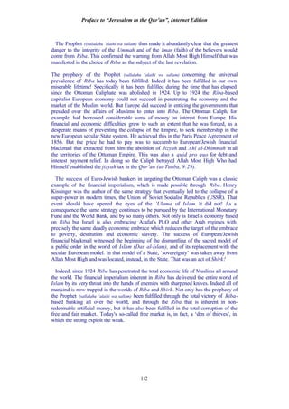 Preface to “Jerusalem in the Qur’an”, Internet Edition
132
The Prophet ((sallalahu ‘alaihi wa sallam) thus made it abundantly clear that the greatest
danger to the integrity of the Ummah and of the Iman (faith) of the believers would
come from Riba. This confirmed the warning from Allah Most High Himself that was
manifested in the choice of Riba as the subject of the last revelation.
The prophecy of the Prophet (sallalahu ‘alaihi wa sallam) concerning the universal
prevalence of Riba has today been fulfilled. Indeed it has been fulfilled in our own
miserable lifetime! Specifically it has been fulfilled during the time that has elapsed
since the Ottoman Caliphate was abolished in 1924. Up to 1924 the Riba-based
capitalist European economy could not succeed in penetrating the economy and the
market of the Muslim world. But Europe did succeed in enticing the governments that
presided over the affairs of Muslims to enter into Riba. The Ottoman Caliph, for
example, had borrowed considerable sums of money on interest from Europe. His
financial and economic difficulties grew to such an extent that he was forced, as a
desperate means of preventing the collapse of the Empire, to seek membership in the
new European secular State system. He achieved this in the Paris Peace Agreement of
1856. But the price he had to pay was to succumb to European/Jewish financial
blackmail that extracted from him the abolition of Jizyah and Ahl al-Dhimmah in all
the territories of the Ottoman Empire. This was also a quid pro quo for debt and
interest payment relief. In doing so the Caliph betrayed Allah Most High Who had
Himself established the jizyah tax in the Qur’an (al-Tauba, 9:29).
The success of Euro-Jewish bankers in targeting the Ottoman Caliph was a classic
example of the financial imperialism, which is made possible through Riba. Henry
Kissinger was the author of the same strategy that eventually led to the collapse of a
super-power in modern times, the Union of Soviet Socialist Republics (USSR). That
event should have opened the eyes of the ‘Ulama of Islam. It did not! As a
consequence the same strategy continues to be pursued by the International Monetary
Fund and the World Bank, and by so many others. Not only is Israel’s economy based
on Riba but Israel is also embracing Arafat’s PLO and other Arab regimes with
precisely the same deadly economic embrace which reduces the target of the embrace
to poverty, destitution and economic slavery. The success of European/Jewish
financial blackmail witnessed the beginning of the dismantling of the sacred model of
a public order in the world of Islam (Dar al-Islam), and of its replacement with the
secular European model. In that model of a State, ‘sovereignty’ was taken away from
Allah Most High and was located, instead, in the State. That was an act of Shirk!
Indeed, since 1924 Riba has penetrated the total economic life of Muslims all around
the world. The financial imperialism inherent in Riba has delivered the entire world of
Islam by its very throat into the hands of enemies with sharpened knives. Indeed all of
mankind is now trapped in the worlds of Riba and Shirk. Not only has the prophecy of
the Prophet (sallalahu ‘alaihi wa sallam) been fulfilled through the total victory of Riba-
based banking all over the world, and through the Riba that is inherent in non-
redeemable artificial money, but it has also been fulfilled in the total corruption of the
free and fair market. Today's so-called free market is, in fact, a ‘den of thieves’, in
which the strong exploit the weak.
 
