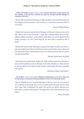 Preface to “Jerusalem in the Qur’an”, Internet Edition
133
Finally, the Prophet (sallalahu ‘alaihi wa sallam) himself echoed the extreme gravity and
dire warning in the Qur’anic revelation by using the strongest possible language in
connection with Riba:
“Abu Hurairah (ra) said that the Messenger of Allah said: Riba is of seventy different parts, the
least dangerous being equivalent to a man marrying (i.e., having sexual intercourse with) his
own mother.”
(Sunan, Ibn Majah; Baihaqi)
“Abdullah Ibn Hanzala (ra) reported that the Messenger of Allah said: A dirham (silver coin) of
Riba, which a man receives knowingly, is worse than committing adultery thirty-six times.
(Ahmad). Baihaqi transmitted it, on the authority of Ibn Abbas (ra), with the addition that the
Prophet continued to say: Hell is more fitting for him whose flesh is nourished by what is
Haram.”
“Abu Hurairah reported Allah’s Messenger as saying: On the night I was taken up to heaven I
came upon people whose bellies were like houses which contained snakes which could be seen
from outside their bellies. I asked Gabriel who they were and he told me that they were people
who had consumed Riba.”
(Musnad, Ahmad; Sunan, Ibn Majah)
“Abu Hurairah (ra) reported that the Prophet said: Allah would be justified in not allowing four
persons to enter paradise or to taste its blessings: he who drinks habitually (i.e., drinks alcohol),
he who takes Riba, he who usurps an orphan's property without right, and he who is unmindful
to his parents.”
(Mustadrak, al-Hakim, ‘Kitab al-Buyu’)
The Prophet (‘alaihi al-Salam) also reaffirmed the declaration of war from Allah and
His Messenger in connection with the prohibition of Riba in the following Hadith:
“Jabir Ibn Abdullah (ra) said: I heard the Messenger of Allah say: If any one of you does not
leave mukhabara he should take notice of war from Allah and His Messenger. Zaid Ibn Thabit
said: I asked: What is mukhabarah? He replied: That you have the land for cultivation for a
half, a third, or a quarter (of the produce).” (The danger here is that it leads deceptively to slave
labour.)
(Sunan, Abu Daud)
 