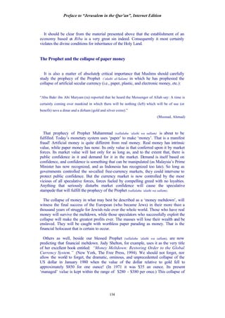 Preface to “Jerusalem in the Qur’an”, Internet Edition
134
It should be clear from the material presented above that the establishment of an
economy based on Riba is a very great sin indeed. Consequently it most certainly
violates the divine conditions for inheritance of the Holy Land.
The Prophet and the collapse of paper money
It is also a matter of absolutely critical importance that Muslims should carefully
study the prophecy of the Prophet (‘alaihi al-Salam) in which he has prophesied the
collapse of artificial secular currency (i.e., paper, plastic, and electronic money, etc.):
“Abu Bakr ibn Abi Maryam (ra) reported that he heard the Messenger of Allah say: A time is
certainly coming over mankind in which there will be nothing (left) which will be of use (or
benefit) save a dinar and a dirham (gold and silver coins).”
(Musnad, Ahmad)
That prophecy of Prophet Muhammad (sallalahu ‘alaihi wa sallam) is about to be
fulfilled. Today’s monetary system uses ‘paper’ to make ‘money’. That is a manifest
fraud! Artificial money is quite different from real money. Real money has intrinsic
value, while paper money has none. Its only value is that conferred upon it by market
forces. Its market value will last only for as long as, and to the extent that, there is
public confidence in it and demand for it in the market. Demand is itself based on
confidence, and confidence is something that can be manipulated (as Malaysia’s Prime
Minister has now recognized, and as Indonesia has recognized too late). So long as
governments controlled the so-called free-currency markets, they could intervene to
protect public confidence. But the currency market is now controlled by the most
vicious of all speculative forces, forces fueled by compelling greed with no loyalties.
Anything that seriously disturbs market confidence will cause the speculative
stampede that will fulfill the prophecy of the Prophet (sallalahu ‘alaihi wa sallam).
The collapse of money in what may best be described as a ‘money meltdown’, will
witness the final success of the European (who became Jews) in their more than a
thousand years of struggle for Jewish rule over the whole world. Those who have real
money will survive the meltdown, while those speculators who successfully exploit the
collapse will make the greatest profits ever. The masses will lose their wealth and be
enslaved. They will be caught with worthless paper parading as money. That is the
financial holocaust that is certain to occur.
Others as well, beside our blessed Prophet (sallalahu ‘alaihi wa sallam), are now
predicting that financial meltdown. Judy Shelton, for example, uses it as the very title
of her excellent book entitled: “Money Meltdown: Restoring Order to the Global
Currency System.” (New York, The Free Press, 1994). We should not forget, nor
allow the world to forget, the dramatic, ominous, and unprecedented collapse of the
US dollar in January 1980 when the value of the dollar relative to gold fell to
approximately $850 for one ounce! (In 1971 it was $35 an ounce. Its present
‘managed’ value is kept within the range of $280 - $380 per once.) This collapse of
 