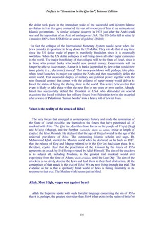 Preface to “Jerusalem in the Qur’an”, Internet Edition
135
the dollar took place in the immediate wake of the successful anti-Western Islamic
revolution in Iran that gave control of the vast oil resources of Iran to an anti-systemic
Islamic government. A similar collapse occurred in 1973 just after the Arab-Israeli
war and the imposition of an Arab oil embargo on USA. The US dollar fell in value by
a massive 400% from US$40 for an ounce of gold to US$160.
In fact the collapse of the International Monetary System would occur when the
Jews consider it opportune to bring down the US dollar. They can do that at any time
since the US dollar made of paper is manifestly fraudulent since it is essentially
worthless. When the US dollar collapses it will bring down all other paper currencies
in the world. The major beneficiary of that collapse will be the State of Israel, since it
is those who control banks who would now control money. Governments will no
longer be able to issue money. Rather it is banks (controlled by Jews) that would now
issue plastic (i.e., electronic) money! That money-meltdown will, perhaps, take place
when Israel launches its major war against the Arabs and then successfully defies the
entire world. That successful display of military and political power together with the
new financial control that comes with the collapse of paper-money would deliver to
Israel the status of being the Ruling State in the world. This writer believes that that
event is likely to take place within the next five to ten years or even earlier. Already
Israel has successfully defied the President of USA who demanded on several
occasions that Israel withdraw her military forces from Palestinian towns she occupied
after a wave of Palestinian ‘human bombs’ took a heavy toll of Jewish lives.
What is the reality of the attack of Riba?
The very forces that emerged in contemporary history and made the restoration of
the State of Israel possible, are themselves the forces that have penetrated all of
mankind with Riba. The Qur’an identifies those forces as the people of Y’ajuj (Gog)
and M’ajuj (Magog), and the Prophet (sallalahu ‘alaihi wa sallam) spoke at length of
Dajjal, the false Messiah. He declared that the age of Dajjal would be the age of the
universal prevalence of Riba. The outstanding Islamic scholar and sage, Dr.
Muhammad Iqbal, startled the Muslim world when he declared, as far back as 1917,
that the release of Gog and Magog referred to in the Qur’an, had taken place. It is,
therefore, crystal clear that the penetration of the Ummah by the forces of Riba
represents an attack by Evil Beings created by Allah Himself. The aim of the attackers
is to subject all, including Muslims, to the greatest trial mankind would ever
experience from the time of Adam (‘alaihi al-Salam) until the Last Day. The aim of the
attackers is to utterly deceive the Jews and lead them to their final destruction. At the
centerpiece of that attack is the trial of Riba! We are now living through that trial. The
evidence so far is that a spiritually blind world of Jews is failing miserably in its
response to that trial. The Muslim world seems just as blind.
Allah, Most High, wages war against Israel
Allah the Supreme spoke with such forceful language concerning the sin of Riba
that it is, perhaps, the greatest sin (other than Shirk) that exists in the realm of belief or
 