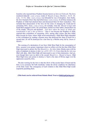 Preface to “Jerusalem in the Qur’an”, Internet Edition
137
Israelites who rejected these Prophets became known as Jews (al-Yahood). The Jews
murdered Zakariah (‘alaihi al-Salam) inside of Masjid al-Aqsa (Matthew, 24:35, 36;
Luke, 11:51). John (‘alaihi al-Salam) was beheaded by way of deception. And, finally,
the Jews boasted of how they had killed Jesus (‘alaihi al-Salam). In all three instances the
Prophets of Allah had attacked them and denounced them for their wickedness. This
included their denunciation of the Jews for the crime of changing the Torah and for
consuming Riba. Jesus (‘alaihi al-Salam), for example, went into Masjid al-Aqsa and
found them engaged in Riba. He cursed them, turned over their tables, chased them out
of the temple (Masjid) and declared: “You have taken the house of Allah and
transformed it into a den of thieves.” Thus it was because the Prophets of Allah
exposed their wickedness of consuming Riba, among other crimes, that they killed
them (except for Jesus, whom Allah saved miraculously). Allah Most High responded
to this wickedness by sending a Roman army that destroyed the State of Israel for a
second time. (It will be destroyed for a last time by a Muslim army led by Imam al-
Mahdi.)
The warning of a declaration of war from Allah Most High for the consumption of
Riba, assumes even greater importance when we reflect over the fact that Allah Most
High intervened to protect the first Masjid (i.e., Ka’aba) when Abraha came with his
army of elephants to destroy it (Qur’an, al-Fil, 105:1-5). Even when the Ka’aba was
filled with idols, Allah Most High still intervened to save it from destruction. And yet,
even though there were no idols in the second Masjid (i.e., Masjid al-Aqsa), Allah
Most High twice sent armies to destroy it. Such is the state of Divine anger over the
oppression caused by Riba.
The dire warning for the Jews is that the Shirk of the secular State of Israel and the
Riba in its economic life both manifestly violate the divine conditions for inheritance
of the Holy Land. The consequence of such violation is that Allah Most High would
respond by punishing them.
(This book can be ordered from Islamic Book Trust at ibtkl@pd.jaring.my)
 