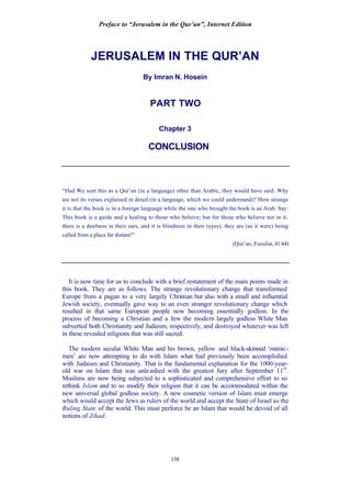 Preface to “Jerusalem in the Qur’an”, Internet Edition
138
JERUSALEM IN THE QUR’AN
By Imran N. Hosein
PART TWO
Chapter 3
CONCLUSION
“Had We sent this as a Qur’an (in a language) other than Arabic, they would have said: Why
are not its verses explained in detail (in a language, which we could understand)? How strange
it is that the book is in a foreign language while the one who brought the book is an Arab. Say:
This book is a guide and a healing to those who believe; but for those who believe not in it,
there is a deafness in their ears, and it is blindness in their (eyes): they are (as it were) being
called from a place far distant!”
(Qur’an, Fussilat, 41:44)
It is now time for us to conclude with a brief restatement of the main points made in
this book. They are as follows. The strange revolutionary change that transformed
Europe from a pagan to a very largely Christian but also with a small and influential
Jewish society, eventually gave way to an even stranger revolutionary change which
resulted in that same European people now becoming essentially godless. In the
process of becoming a Christian and a Jew the modern largely godless White Man
subverted both Christianity and Judaism, respectively, and destroyed whatever was left
in these revealed religions that was still sacred.
The modern secular White Man and his brown, yellow and black-skinned ‘mimic-
men’ are now attempting to do with Islam what had previously been accomplished
with Judaism and Christianity. That is the fundamental explanation for the 1000-year-
old war on Islam that was unleashed with the greatest fury after September 11th
.
Muslims are now being subjected to a sophisticated and comprehensive effort to so
rethink Islam and to so modify their religion that it can be accommodated within the
new universal global godless society. A new cosmetic version of Islam must emerge
which would accept the Jews as rulers of the world and accept the State of Israel as the
Ruling State of the world. This must perforce be an Islam that would be devoid of all
notions of Jihad.
 
