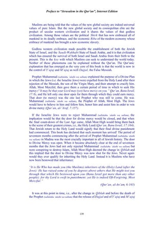 Preface to “Jerusalem in the Qur’an”, Internet Edition
139
Muslims are being told that the values of the new global society are indeed universal
values of pure Islam. But the new global society and its cosmopolitan elite are the
product of secular western civilization and it shares the values of that godless
civilization. Among those values are the political Shirk that has now embraced all of
mankind in its deadly embrace, and the economic Riba of the modern economy whose
embrace of mankind has brought a new economic slavery.
Godless western civilization made possible the establishment of both the Jewish
State of Israel, and the Saudi-Wahhabi State of Saudi Arabia, and it is that civilization
which has ensured the survival of both Israel and Saudi Arabia from their birth to the
present. This is the key with which Muslims can seek to understand the world today.
Neither of these phenomena can be explained without the Qur’an. The Qur’anic
explanation that has emerged as the very core of this book is that the world is now in
the control of Y’ajuj and M’ajuj as well Dajjal, the False Messiah.
Prophet Muhammad (sallalahu ‘alaihi wa sallam) explained the purpose of a Divine Plan
in which the Jews (i.e. the Israelite Jews) were expelled from the Holy Land after their
rejection of the Messiah, the son of the Virgin Mary, and their attempt to crucify him.
Allah, Most Merciful, then gave them a certain period of time in which to seek His
mercy (“It may be that your Lord may (yet) have mercy on you.” Qur’an, Banu Israil,
17:8), and He left only one door open for them through which they could earn mercy.
That door (to mercy) was the one last Prophet who was still to come. He was
Muhammad (sallalahu ‘alaihi wa sallam), the Prophet of Allah, Most High. The Jews
would have to believe in him and follow him, honor him and assist him in order to win
divine mercy (Qur’an, al-‘Araf, 7:157).
If the Israelite Jews were to reject Muhammad (sallalahu ‘alaihi wa sallam), the
implication would be that the door for divine mercy would be closed, and that when
the final count-down of the Last Age came, Allah Most High would bring them back
to the scene of their greatest crimes, i.e., the Holy Land (Qur’an, Banu Israil, 17:104).
That Jewish return to the Holy Land would signify that their final divine punishment
had commenced. This book has declared that such moment has arrived! The period of
seventeen months commencing after the arrival of Prophet Muhammad (sallalahu ‘alaihi
wa sallam) in Madina was the most crucially important in all of Jewish history. The door
to Divine Mercy was open. When it became absolutely clear at the end of seventeen
months that the Jews had not only rejected Muhammad (sallalahu ‘alaihi wa sallam) but
were conspiring to destroy Islam, Allah Most High decreed the change in Qiblah and
this implied that the door to Divine Mercy was now shut for the Jews. Never again
would they ever qualify for inheriting the Holy Land. Instead it is Muslims who have
now been bestowed that inheritance:
“It is He Who has made you (the Muslims) inheritors of the (Holy) Land (after the
Jews): He has raised some of you by degrees above others that He might test you
through that which He bestowed upon you (Banu Israil got more than any other
people): for thy Lord is swift in punishment: yet He is indeed Oft-Forgiving, Most
Merciful.”
(Qur’an, al-An’am, 6:165)
It was at this point in time, i.e., after the change in Qiblah and before the death of
the Prophet (sallalahu ‘alaihi wa sallam) that the release ofDajjal and of Y’ajuj and M’ajuj
 